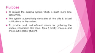 Purpose
 To replace the existing system which is much more time
consuming.
 The system automatically calculates all the bills & issued
notifications to the student.
 To provide quick and efficient means for gathering the
student information like room, fees & finally check-in and
check out report of student.
 
