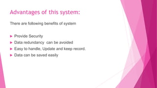 Advantages of this system:
There are following benefits of system
 Provide Security
 Data redundancy can be avoided
 Easy to handle, Update and keep record.
 Data can be saved easily
 