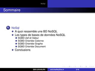 NoSql
Sommaire
1 NoSql
A quoi ressemble une BD NoSQL
Les types de bases de données NoSQL
SGBD clef et Valeur
SGBD Orientée Colonne
SGBD Orientée Graphe
SGBD Orientée Document
Conclusions
SIDI LEKHALIFA sidi.khalifa@live.fr 2/10
 