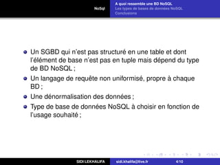 NoSql
A quoi ressemble une BD NoSQL
Les types de bases de données NoSQL
Conclusions
Un SGBD qui n’est pas structuré en une table et dont
l’élément de base n’est pas en tuple mais dépend du type
de BD NoSQL ;
Un langage de requête non uniformisé, propre à chaque
BD ;
Une dénormalisation des données ;
Type de base de données NoSQL à choisir en fonction de
l’usage souhaité ;
SIDI LEKHALIFA sidi.khalifa@live.fr 4/10
 