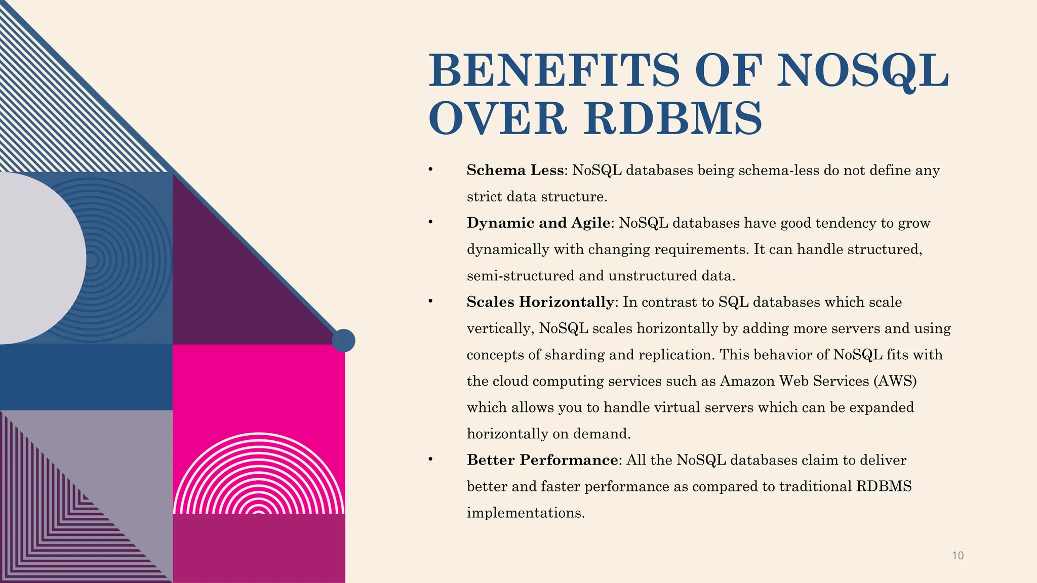 10
BENEFITS OF NOSQL
OVER RDBMS
• Schema Less: NoSQL databases being schema-less do not define any
strict data structure.
• Dynamic and Agile: NoSQL databases have good tendency to grow
dynamically with changing requirements. It can handle structured,
semi-structured and unstructured data.
• Scales Horizontally: In contrast to SQL databases which scale
vertically, NoSQL scales horizontally by adding more servers and using
concepts of sharding and replication. This behavior of NoSQL fits with
the cloud computing services such as Amazon Web Services (AWS)
which allows you to handle virtual servers which can be expanded
horizontally on demand.
• Better Performance: All the NoSQL databases claim to deliver
better and faster performance as compared to traditional RDBMS
implementations.
 