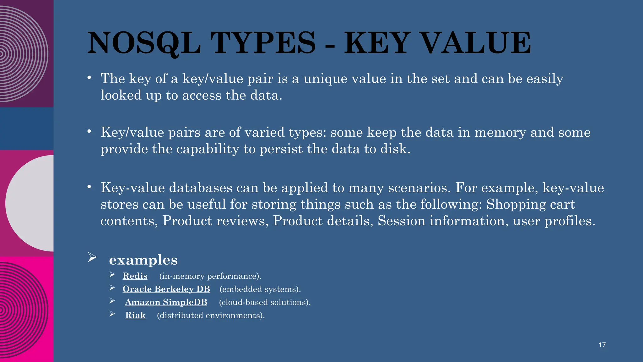 NOSQL TYPES - KEY VALUE
• The key of a key/value pair is a unique value in the set and can be easily
looked up to access the data.
• Key/value pairs are of varied types: some keep the data in memory and some
provide the capability to persist the data to disk.
• Key-value databases can be applied to many scenarios. For example, key-value
stores can be useful for storing things such as the following: Shopping cart
contents, Product reviews, Product details, Session information, user profiles.
 examples
 Redis (in-memory performance).
 Oracle Berkeley DB (embedded systems).
 Amazon SimpleDB (cloud-based solutions).
 Riak (distributed environments).
17
 