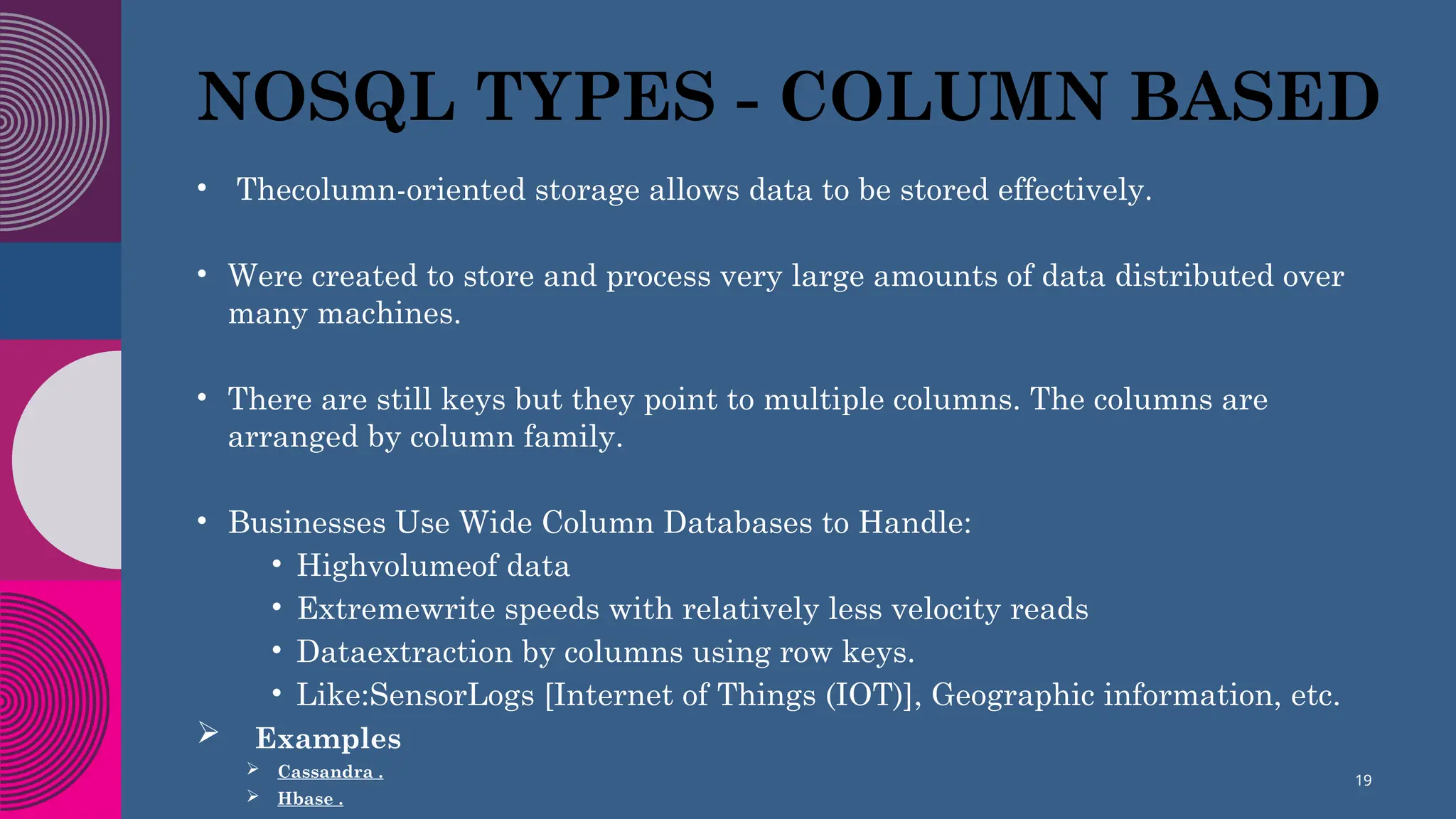 NOSQL TYPES - COLUMN BASED
• Thecolumn-oriented storage allows data to be stored effectively.
• Were created to store and process very large amounts of data distributed over
many machines.
• There are still keys but they point to multiple columns. The columns are
arranged by column family.
• Businesses Use Wide Column Databases to Handle:
• Highvolumeof data
• Extremewrite speeds with relatively less velocity reads
• Dataextraction by columns using row keys.
• Like:SensorLogs [Internet of Things (IOT)], Geographic information, etc.
 Examples
 Cassandra .
 Hbase .
19
 