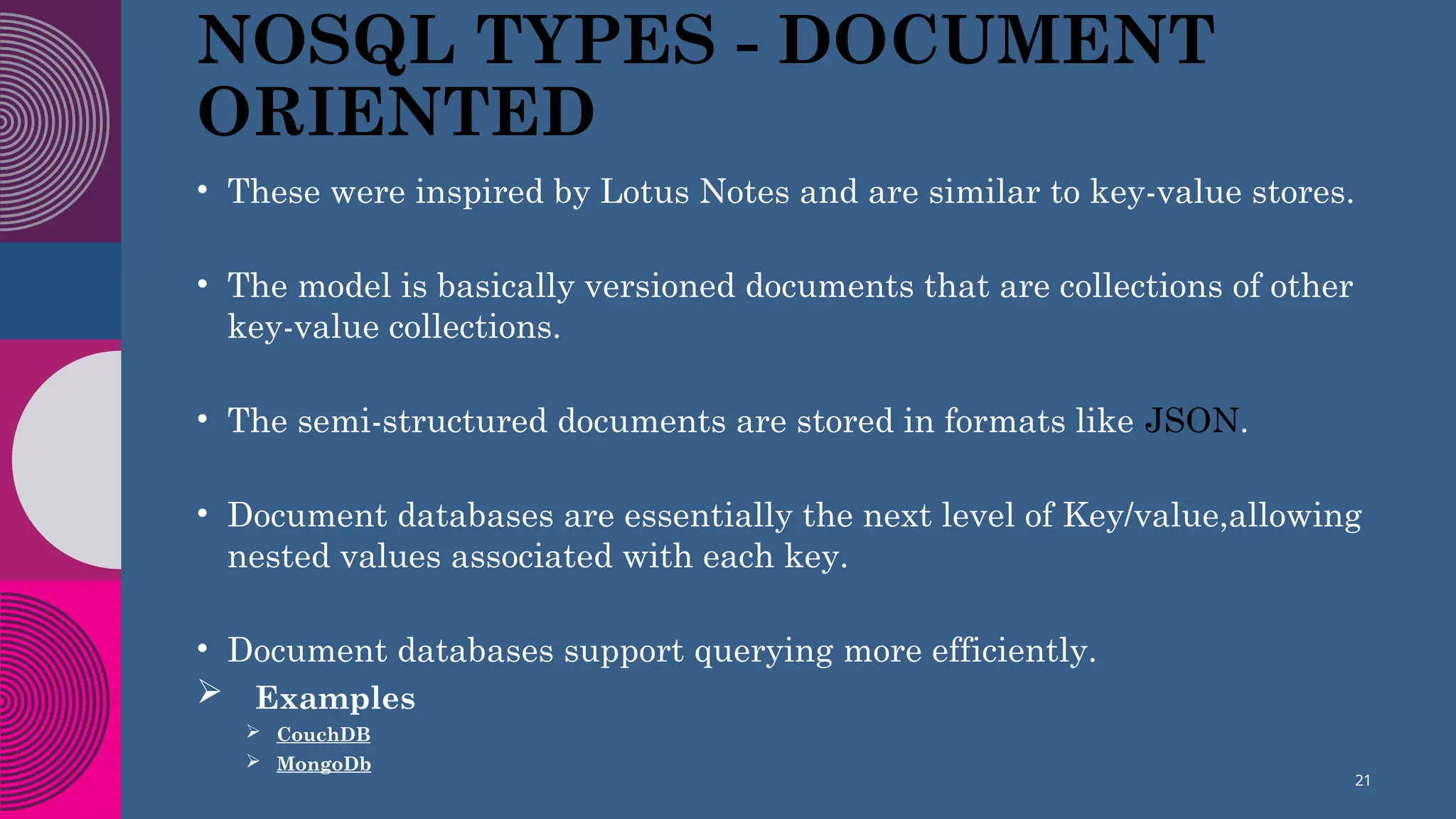 NOSQL TYPES - DOCUMENT
ORIENTED
• These were inspired by Lotus Notes and are similar to key-value stores.
• The model is basically versioned documents that are collections of other
key-value collections.
• The semi-structured documents are stored in formats like JSON.
• Document databases are essentially the next level of Key/value,allowing
nested values associated with each key.
• Document databases support querying more efficiently.
 Examples
 CouchDB
 MongoDb
21
 