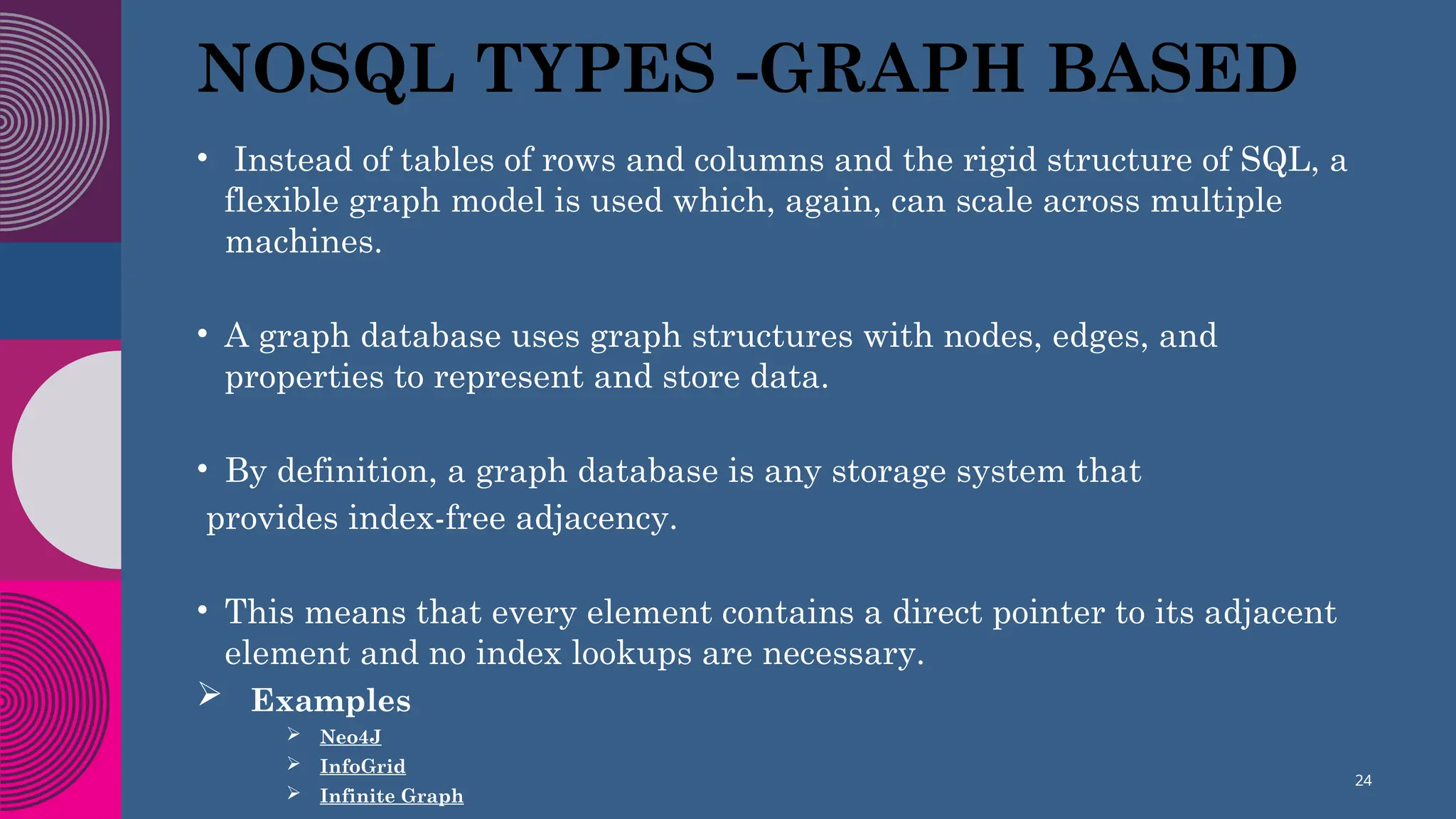 NOSQL TYPES -GRAPH BASED
• Instead of tables of rows and columns and the rigid structure of SQL, a
flexible graph model is used which, again, can scale across multiple
machines.
• A graph database uses graph structures with nodes, edges, and
properties to represent and store data.
• By definition, a graph database is any storage system that
provides index-free adjacency.
• This means that every element contains a direct pointer to its adjacent
element and no index lookups are necessary.
 Examples
 Neo4J
 InfoGrid
 Infinite Graph
24
 