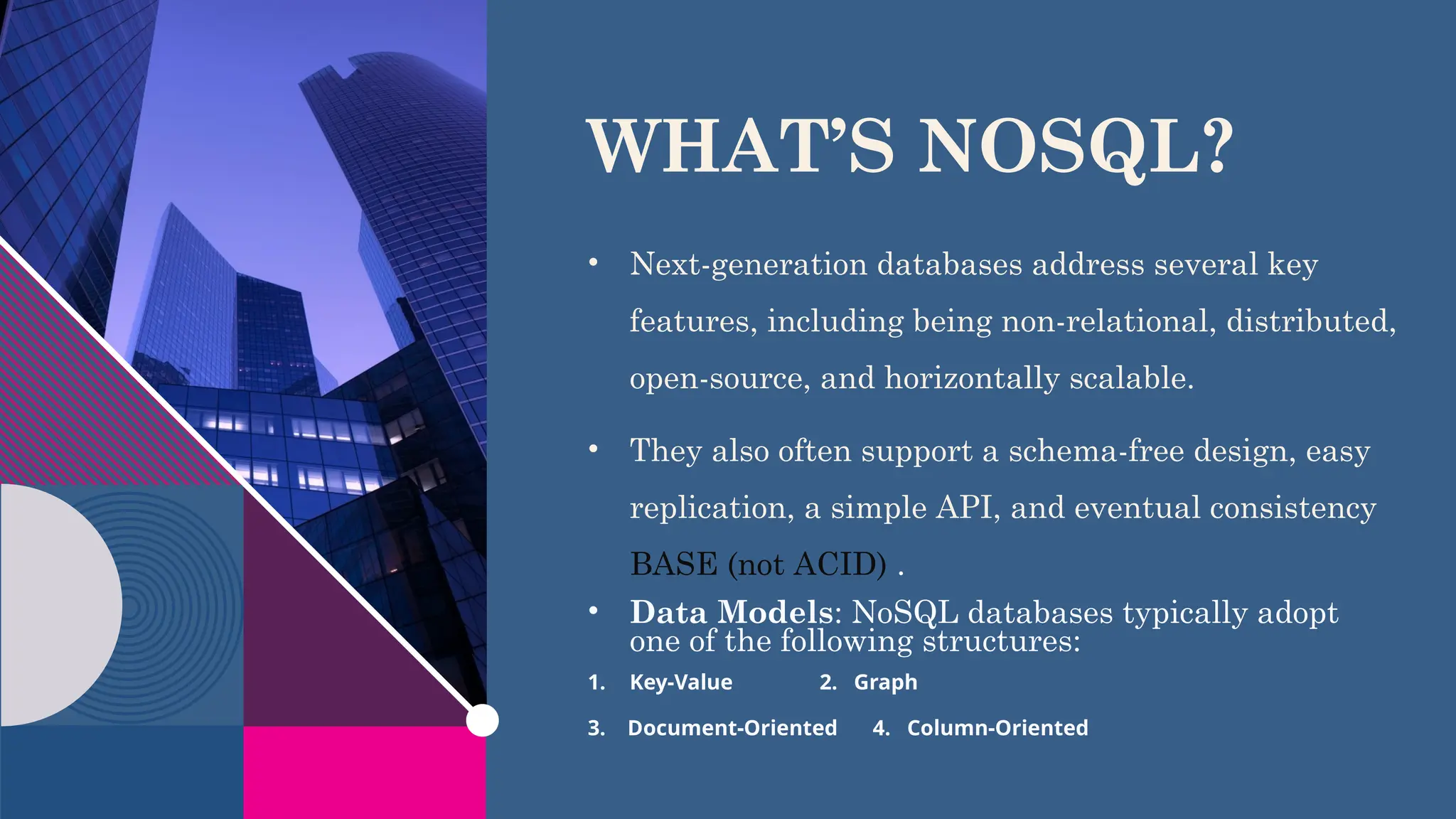 WHAT’S NOSQL?
​
• Next-generation databases address several key
features, including being non-relational, distributed,
open-source, and horizontally scalable.
• They also often support a schema-free design, easy
replication, a simple API, and eventual consistency
BASE (not ACID) .
• Data Models: NoSQL databases typically adopt
one of the following structures:
1. Key-Value 2. Graph
3. Document-Oriented 4. Column-Oriented
 