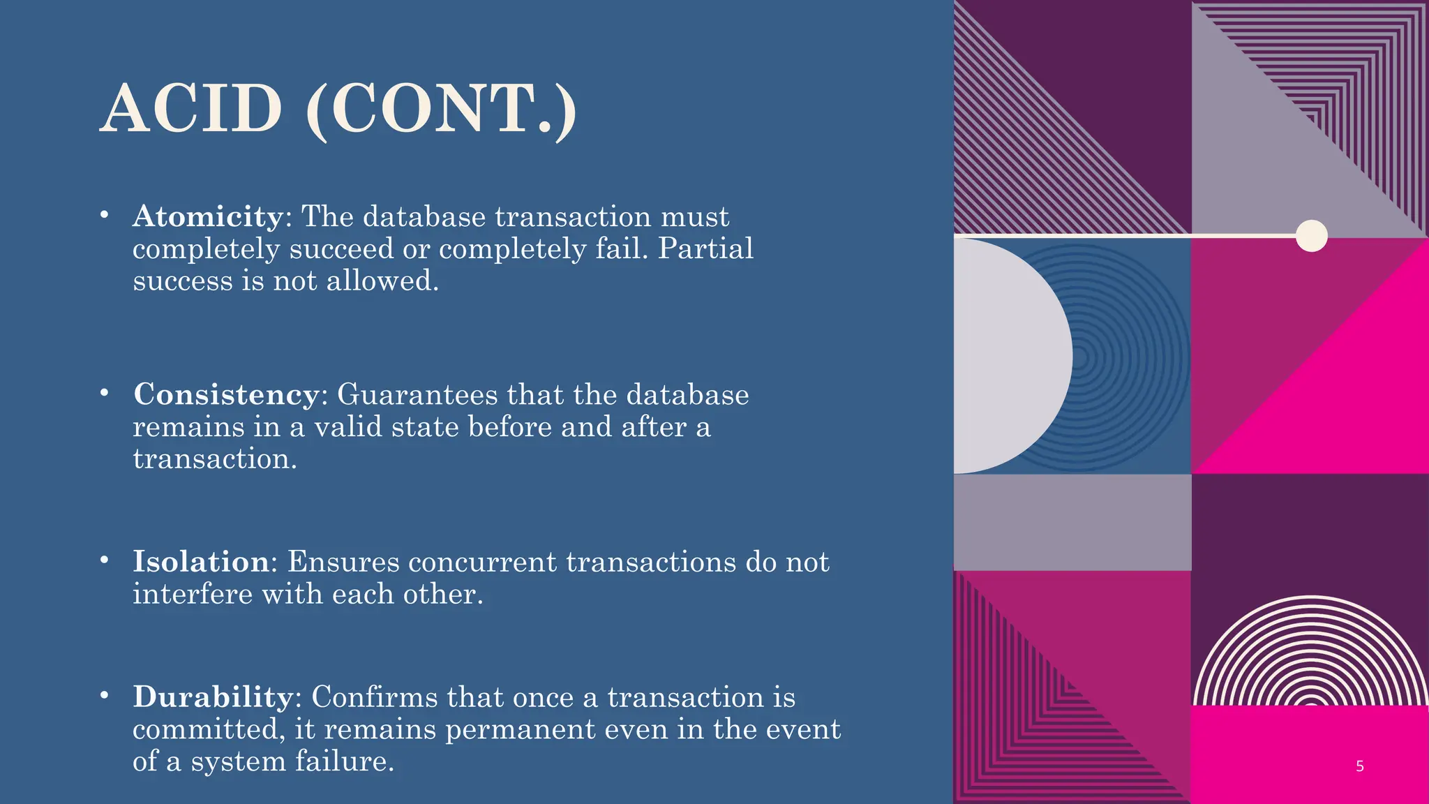 5
ACID (CONT.)
• Atomicity: The database transaction must
completely succeed or completely fail. Partial
success is not allowed.
• Consistency: Guarantees that the database
remains in a valid state before and after a
transaction.
• Isolation: Ensures concurrent transactions do not
interfere with each other.
• Durability: Confirms that once a transaction is
committed, it remains permanent even in the event
of a system failure.
 