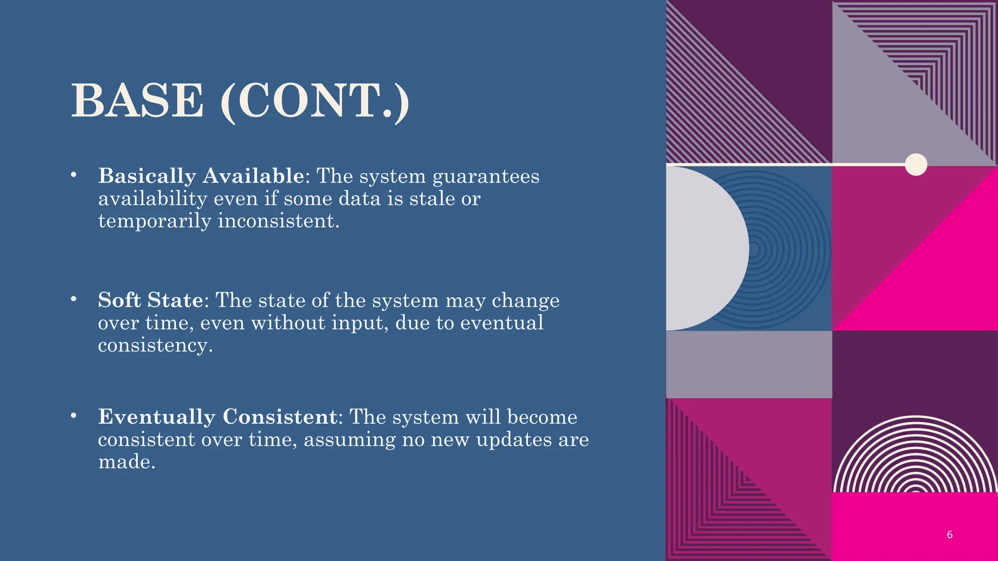 6
BASE (CONT.)
• Basically Available: The system guarantees
availability even if some data is stale or
temporarily inconsistent.
• Soft State: The state of the system may change
over time, even without input, due to eventual
consistency.
• Eventually Consistent: The system will become
consistent over time, assuming no new updates are
made.
 