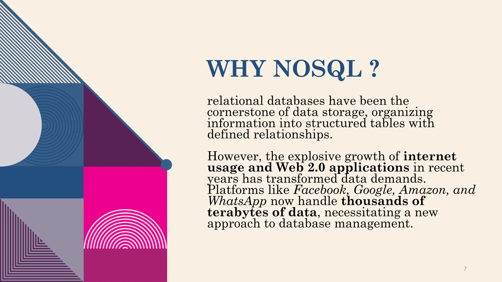 WHY NOSQL ?
relational databases have been the
cornerstone of data storage, organizing
information into structured tables with
defined relationships.
However, the explosive growth of internet
usage and Web 2.0 applications in recent
years has transformed data demands.
Platforms like Facebook, Google, Amazon, and
WhatsApp now handle thousands of
terabytes of data, necessitating a new
approach to database management.
7
 