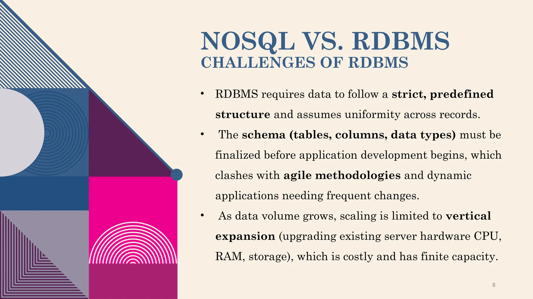 NOSQL VS. RDBMS
CHALLENGES OF RDBMS
• RDBMS requires data to follow a strict, predefined
structure and assumes uniformity across records.
• The schema (tables, columns, data types) must be
finalized before application development begins, which
clashes with agile methodologies and dynamic
applications needing frequent changes.
• As data volume grows, scaling is limited to vertical
expansion (upgrading existing server hardware CPU,
RAM, storage), which is costly and has finite capacity.
8
 