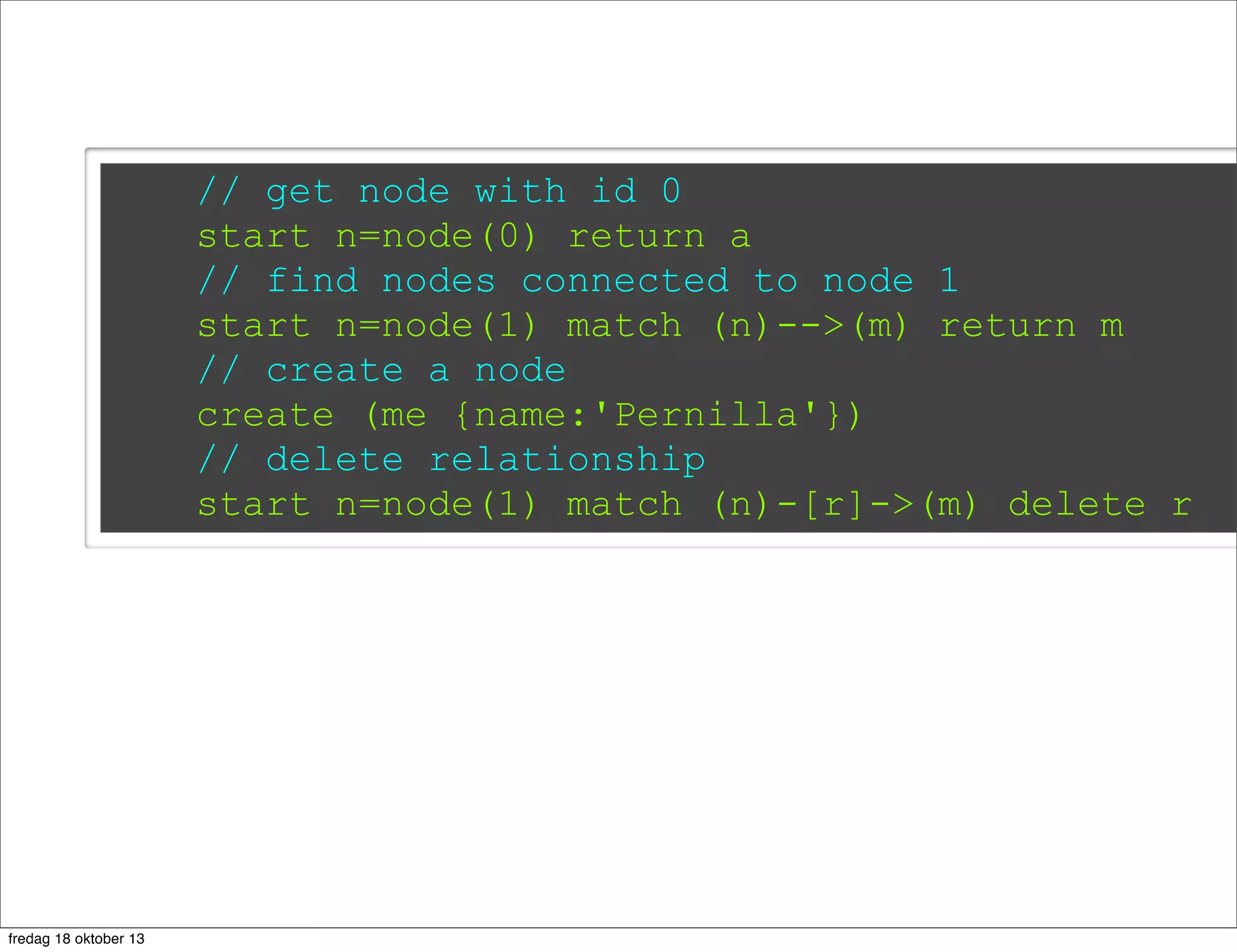 // get node with id 0
start n=node(0) return a
// find nodes connected to node 1
start n=node(1) match (n)-->(m) return m
// create a node
create (me {name:'Pernilla'})
// delete relationship
start n=node(1) match (n)-[r]->(m) delete r

fredag 18 oktober 13

 
