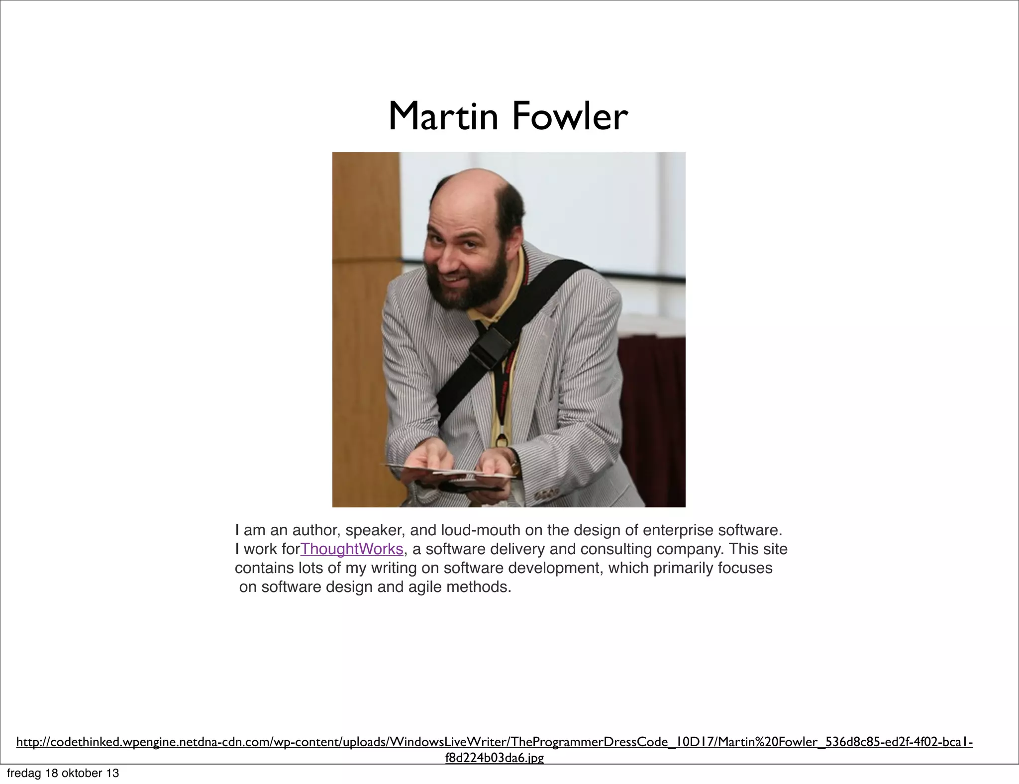 Martin Fowler

I am an author, speaker, and loud-mouth on the design of enterprise software.
I work forThoughtWorks, a software delivery and consulting company. This site
contains lots of my writing on software development, which primarily focuses
on software design and agile methods.

http://codethinked.wpengine.netdna-cdn.com/wp-content/uploads/WindowsLiveWriter/TheProgrammerDressCode_10D17/Martin%20Fowler_536d8c85-ed2f-4f02-bca1f8d224b03da6.jpg
fredag 18 oktober 13

 