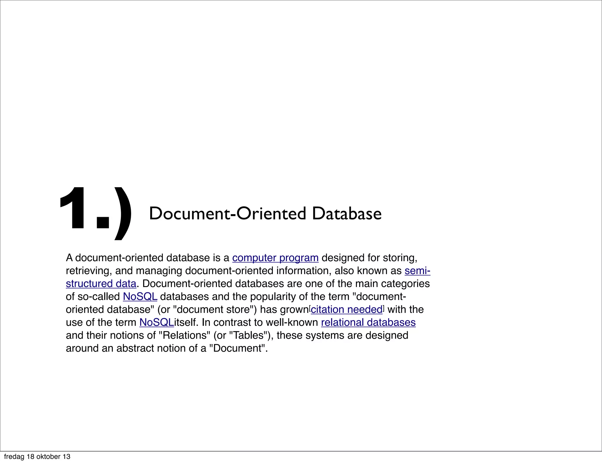 1.)

Document-Oriented Database

A document-oriented database is a computer program designed for storing,
retrieving, and managing document-oriented information, also known as semistructured data. Document-oriented databases are one of the main categories
of so-called NoSQL databases and the popularity of the term "documentoriented database" (or "document store") has grown[citation needed] with the
use of the term NoSQLitself. In contrast to well-known relational databases
and their notions of "Relations" (or "Tables"), these systems are designed
around an abstract notion of a "Document".

fredag 18 oktober 13

 