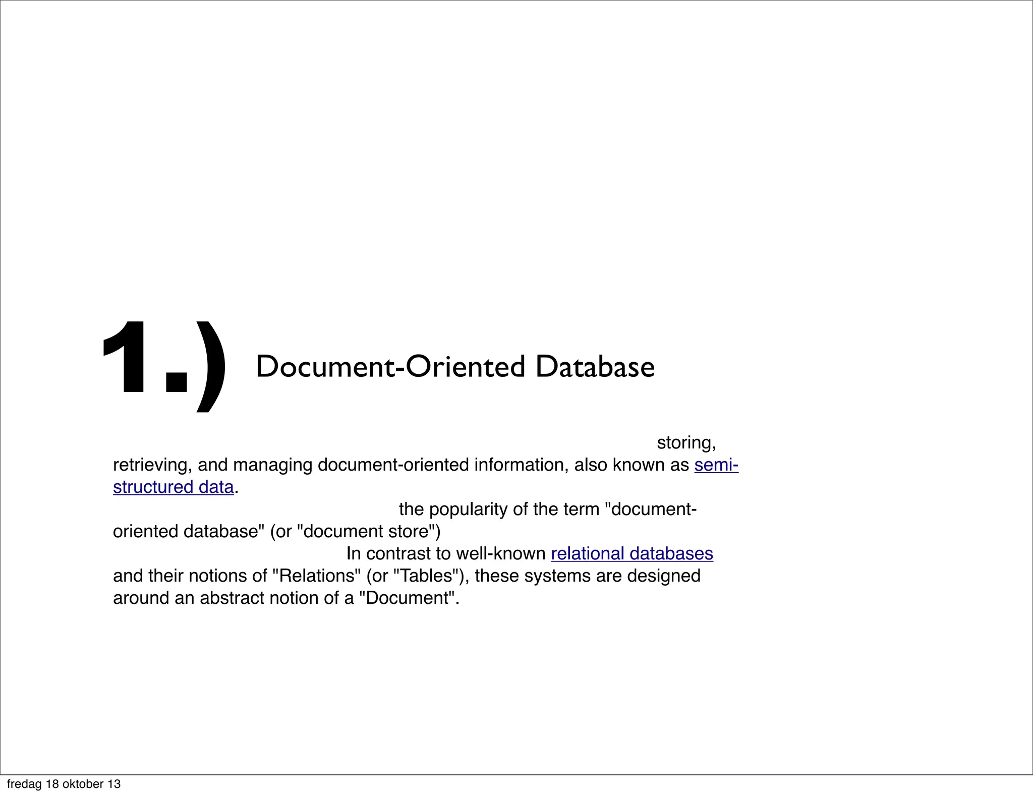 1.)

Document-Oriented Database

A document-oriented database is a computer program designed for storing,
retrieving, and managing document-oriented information, also known as semistructured data. Document-oriented databases are one of the main categories
of so-called NoSQL databases and the popularity of the term "documentoriented database" (or "document store") has grown[citation needed with the
use of the term NoSQLitself. In contrast to well-known relational databases
and their notions of "Relations" (or "Tables"), these systems are designed
around an abstract notion of a "Document".

fredag 18 oktober 13

 