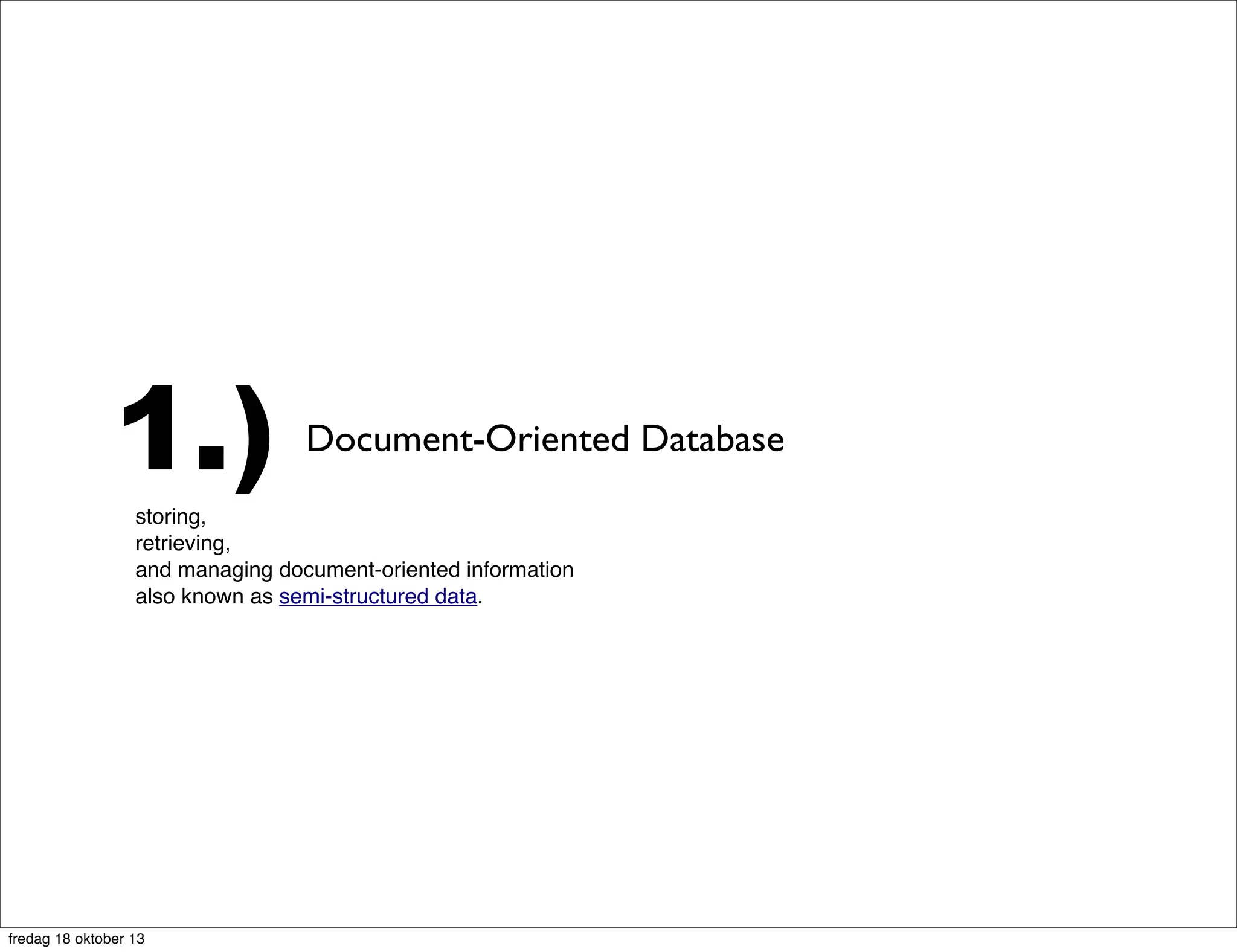 1.)

Document-Oriented Database

storing,
retrieving,
and managing document-oriented information
also known as semi-structured data. Document-oriented databases are one of
the main categories of so-called NoSQL databases and the popularity of the
term "document-oriented database" (or "document store") has grown[citation
needed with the use of the term NoSQLitself. In contrast to well-known
relational databases and their notions of "Relations" (or "Tables"), these
systems are designed around an abstract notion of a "Document".

fredag 18 oktober 13

 