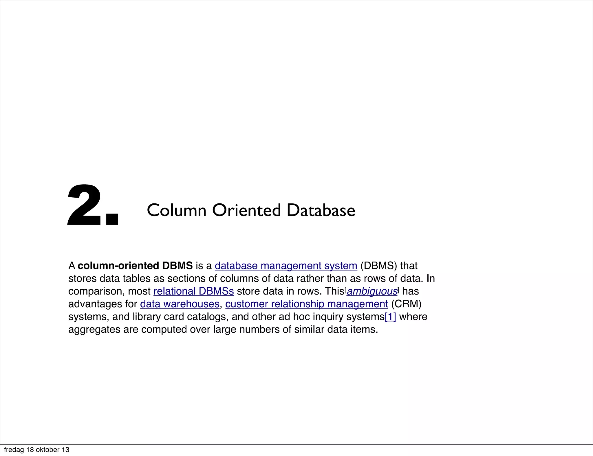 2.

Column Oriented Database

A column-oriented DBMS is a database management system (DBMS) that
stores data tables as sections of columns of data rather than as rows of data. In
comparison, most relational DBMSs store data in rows. This[ambiguous] has
advantages for data warehouses, customer relationship management (CRM)
systems, and library card catalogs, and other ad hoc inquiry systems[1] where
aggregates are computed over large numbers of similar data items.

fredag 18 oktober 13

 