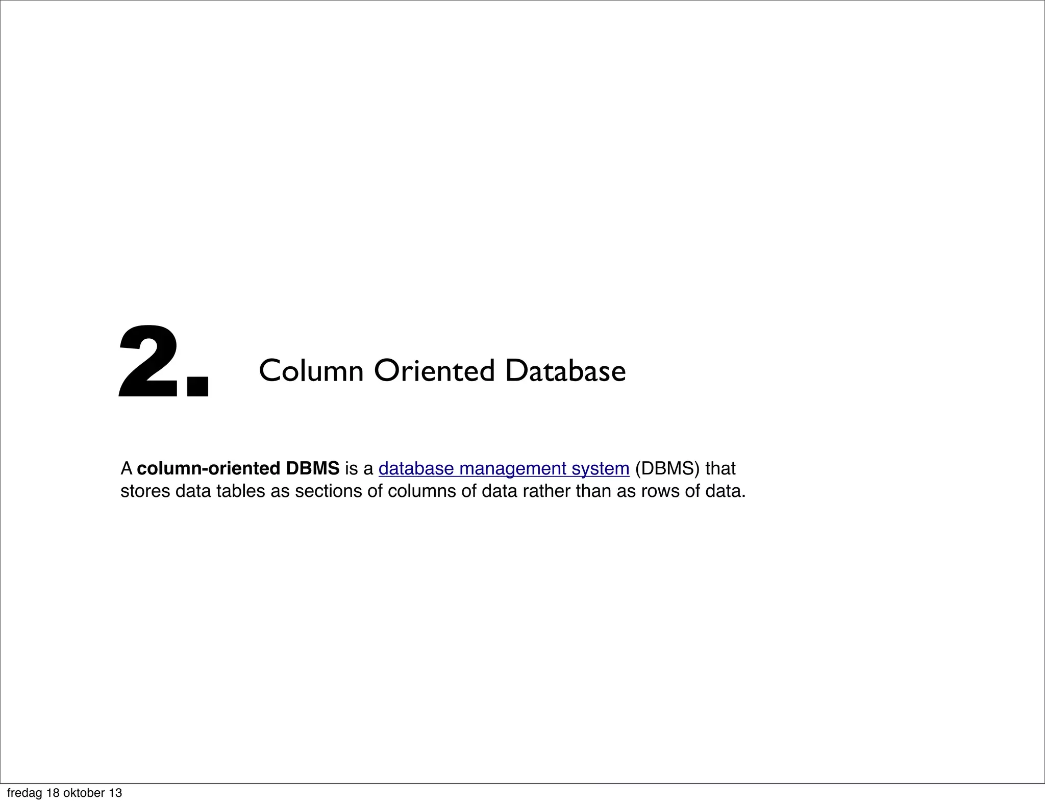 2.

Column Oriented Database

A column-oriented DBMS is a database management system (DBMS) that
stores data tables as sections of columns of data rather than as rows of data. In
comparison, most relational DBMSs store data in rows. This[ambiguous] has
advantages for data warehouses, customer relationship management (CRM)
systems, and library card catalogs, and other ad hoc inquiry systems[1] where
aggregates are computed over large numbers of similar data items.

fredag 18 oktober 13

 