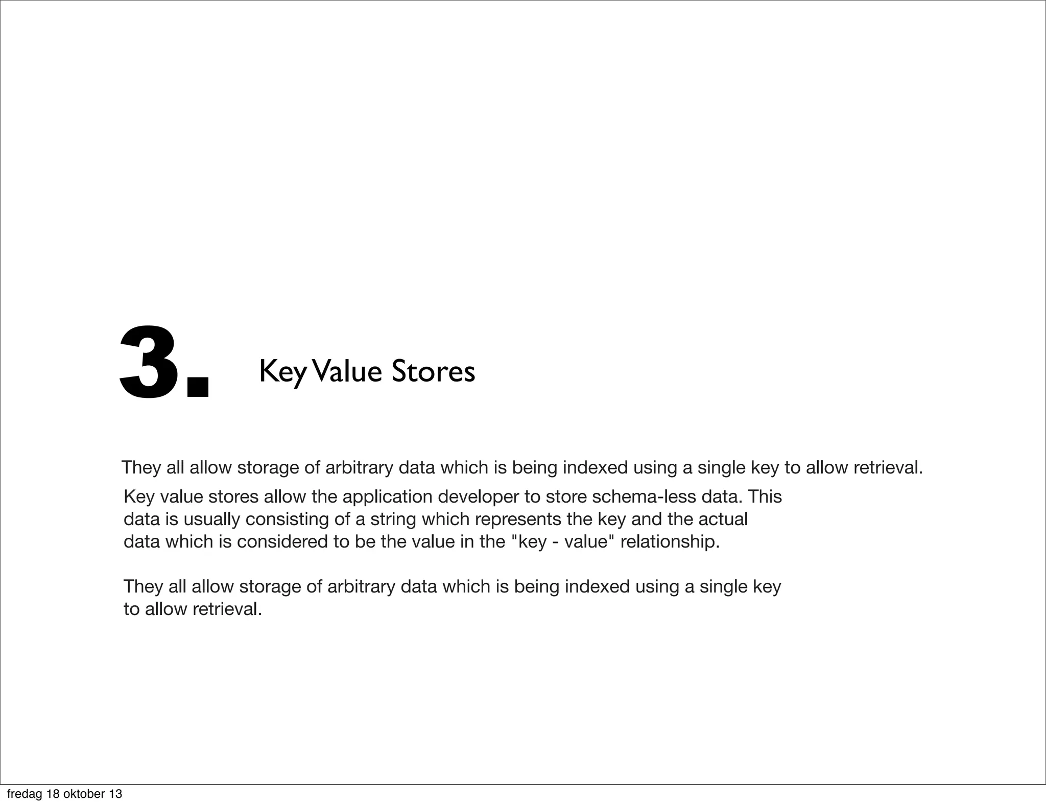 3.

Key Value Stores

They all allow storage of arbitrary data which is being indexed using a single key to allow retrieval.
Key value stores allow the application developer to store schema-less data. This
data is usually consisting of a string which represents the key and the actual
data which is considered to be the value in the "key - value" relationship.
They all allow storage of arbitrary data which is being indexed using a single key
to allow retrieval.

fredag 18 oktober 13

 