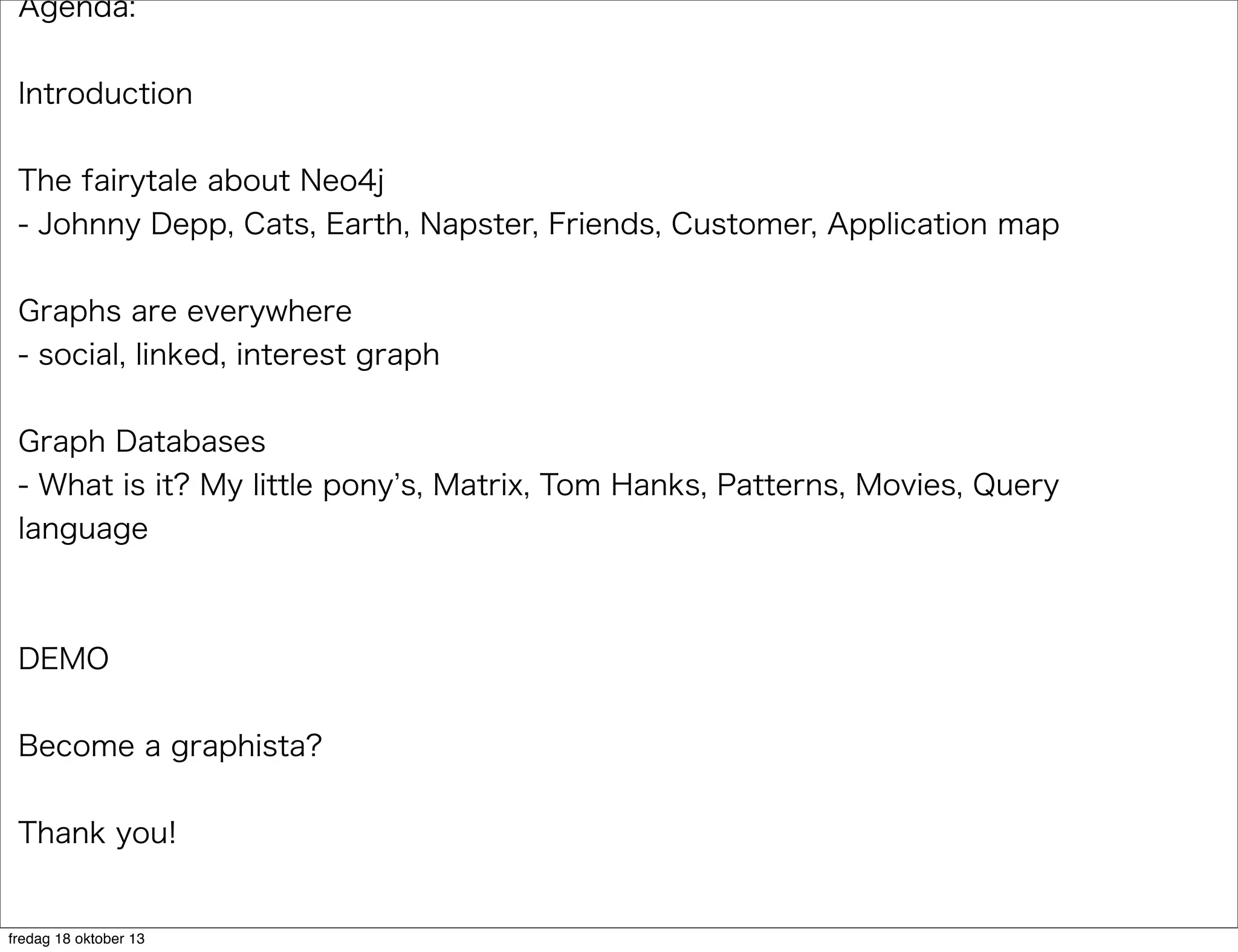 Agenda:
Introduction
The fairytale about Neo4j
- Johnny Depp, Cats, Earth, Napster, Friends, Customer, Application map
Graphs are everywhere
- social, linked, interest graph
Graph Databases
- What is it? My little pony s, Matrix, Tom Hanks, Patterns, Movies, Query
language

DEMO
Become a graphista?
Thank you!

fredag 18 oktober 13

 