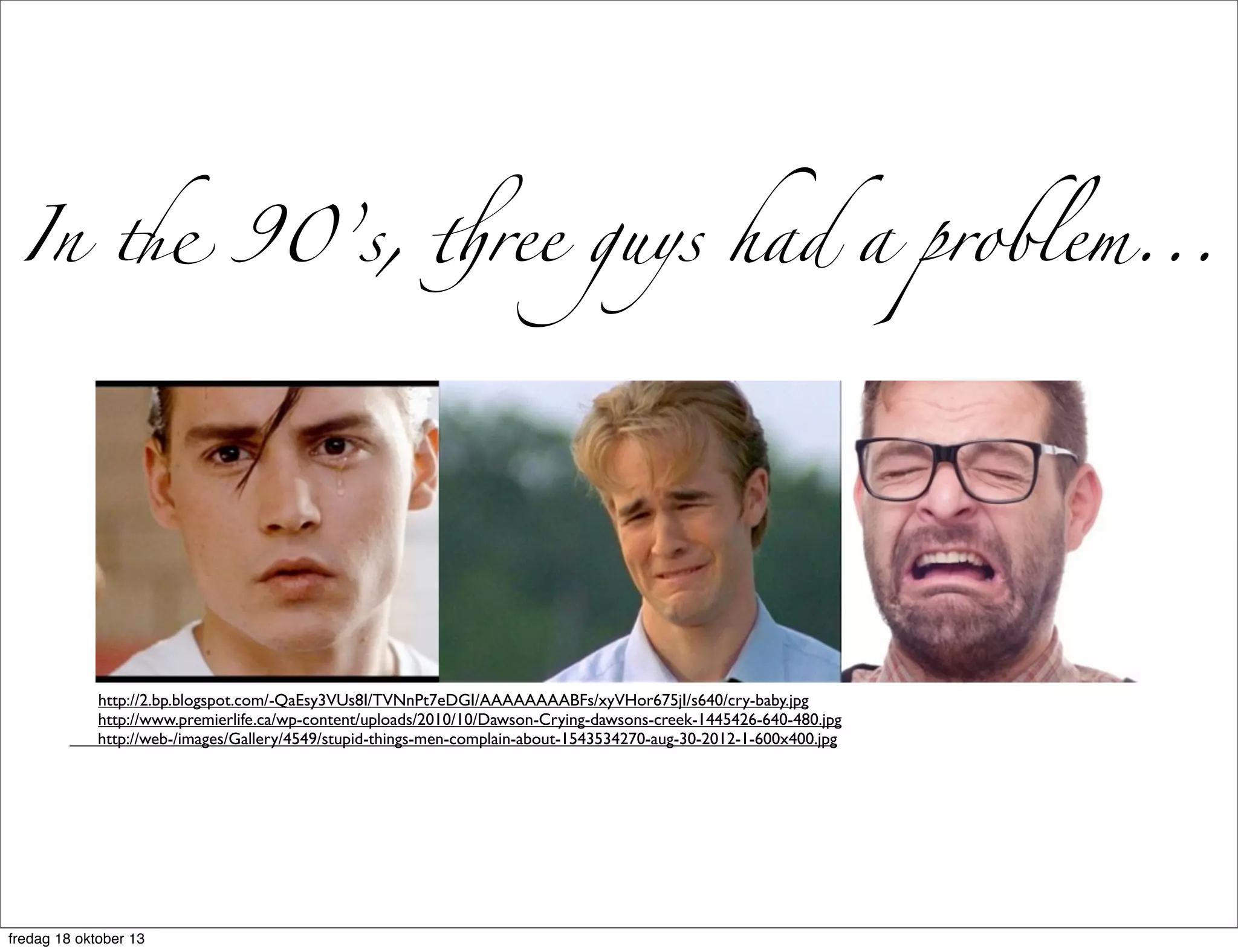 In " 90’s, #ree guys had a problem...

http://2.bp.blogspot.com/-QaEsy3VUs8I/TVNnPt7eDGI/AAAAAAAABFs/xyVHor675jI/s640/cry-baby.jpg
http://www.premierlife.ca/wp-content/uploads/2010/10/Dawson-Crying-dawsons-creek-1445426-640-480.jpg
http://web-/images/Gallery/4549/stupid-things-men-complain-about-1543534270-aug-30-2012-1-600x400.jpg

fredag 18 oktober 13

 