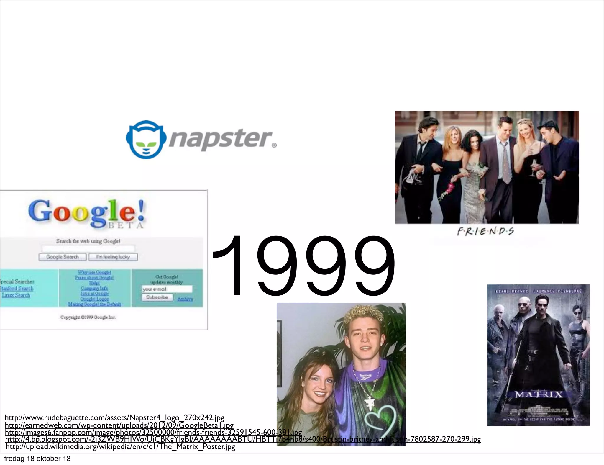 1999
http://www.rudebaguette.com/assets/Napster4_logo_270x242.jpg
http://earnedweb.com/wp-content/uploads/2012/09/GoogleBeta1.jpg
http://images6.fanpop.com/image/photos/32500000/friends-friends-32591545-600-381.jpg
http://4.bp.blogspot.com/-2j3ZWB9HJWo/UiCBKgYIgBI/AAAAAAAABTU/HBTTi7b4nb8/s400/Brustin-britney-and-justin-7802587-270-299.jpg
http://upload.wikimedia.org/wikipedia/en/c/c1/The_Matrix_Poster.jpg
fredag 18 oktober 13

 