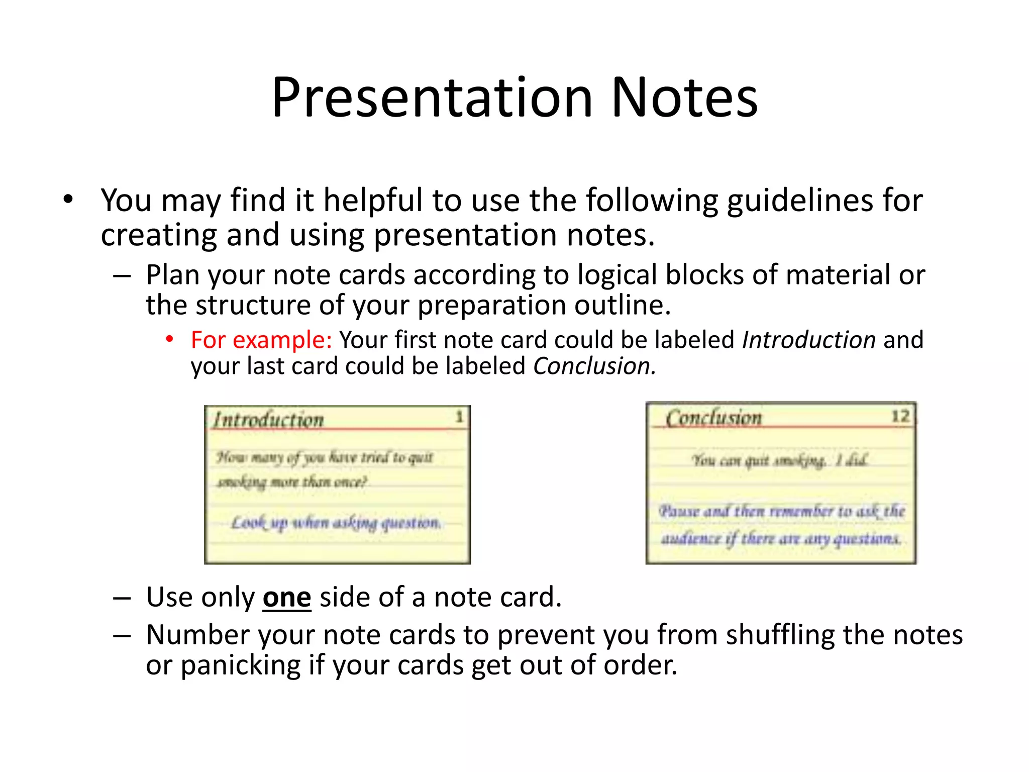 Presentation Notes
• You may find it helpful to use the following guidelines for
creating and using presentation notes.
– Plan your note cards according to logical blocks of material or
the structure of your preparation outline.
• For example: Your first note card could be labeled Introduction and
your last card could be labeled Conclusion.
– Use only one side of a note card.
– Number your note cards to prevent you from shuffling the notes
or panicking if your cards get out of order.
 