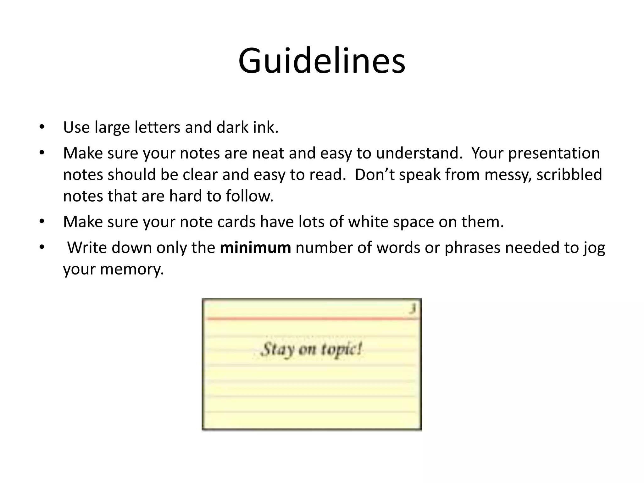 Guidelines
• Use large letters and dark ink.
• Make sure your notes are neat and easy to understand. Your presentation
notes should be clear and easy to read. Don’t speak from messy, scribbled
notes that are hard to follow.
• Make sure your note cards have lots of white space on them.
• Write down only the minimum number of words or phrases needed to jog
your memory.
 