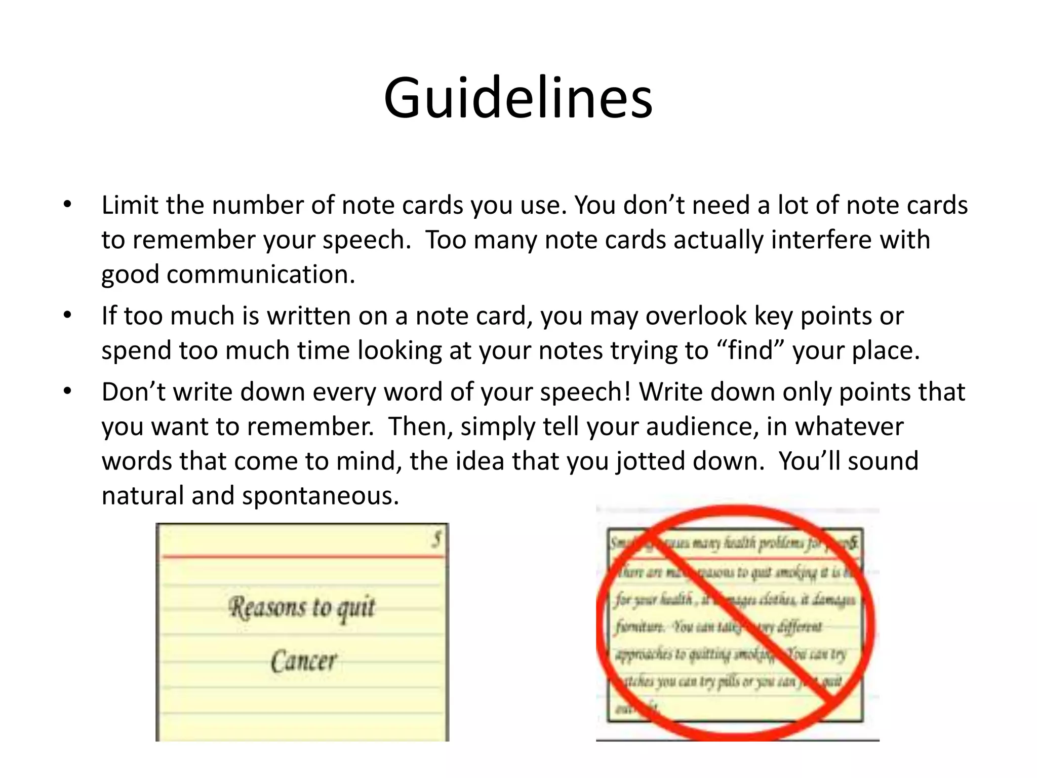 Guidelines
• Limit the number of note cards you use. You don’t need a lot of note cards
to remember your speech. Too many note cards actually interfere with
good communication.
• If too much is written on a note card, you may overlook key points or
spend too much time looking at your notes trying to “find” your place.
• Don’t write down every word of your speech! Write down only points that
you want to remember. Then, simply tell your audience, in whatever
words that come to mind, the idea that you jotted down. You’ll sound
natural and spontaneous.
 