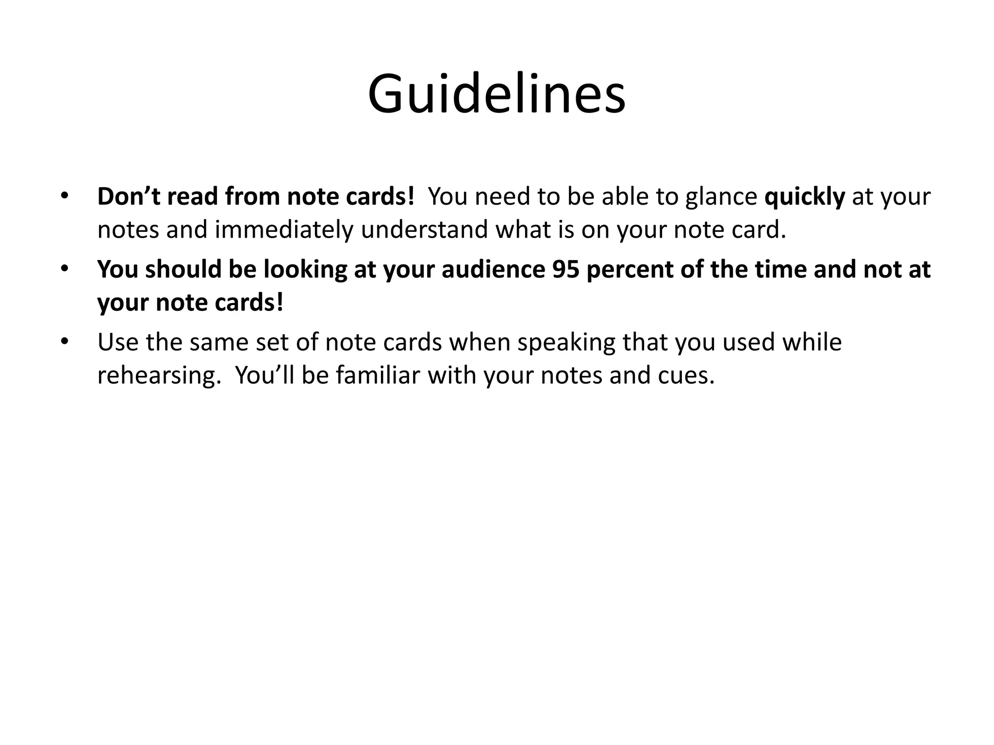Guidelines
• Don’t read from note cards! You need to be able to glance quickly at your
notes and immediately understand what is on your note card.
• You should be looking at your audience 95 percent of the time and not at
your note cards!
• Use the same set of note cards when speaking that you used while
rehearsing. You’ll be familiar with your notes and cues.
 