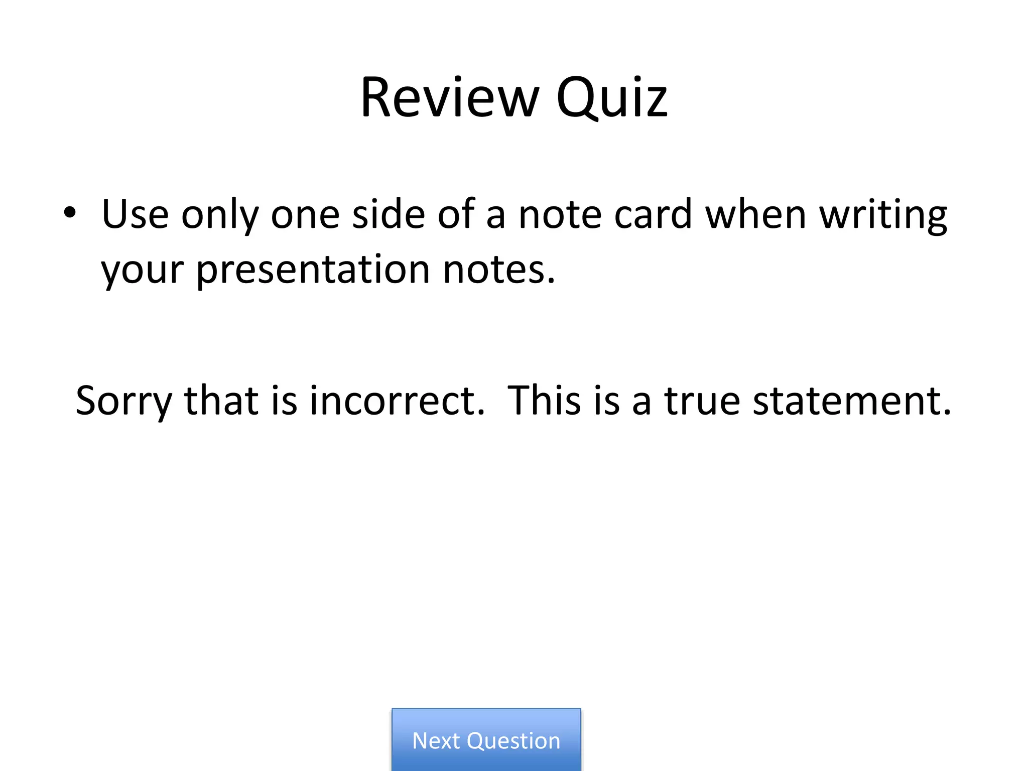 Review Quiz
• Use only one side of a note card when writing
your presentation notes.
Sorry that is incorrect. This is a true statement.
Next Question
 