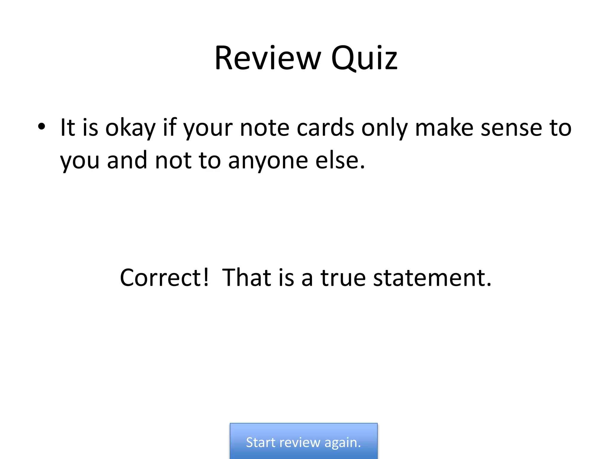 Review Quiz
• It is okay if your note cards only make sense to
you and not to anyone else.
Correct! That is a true statement.
Start review again.
 