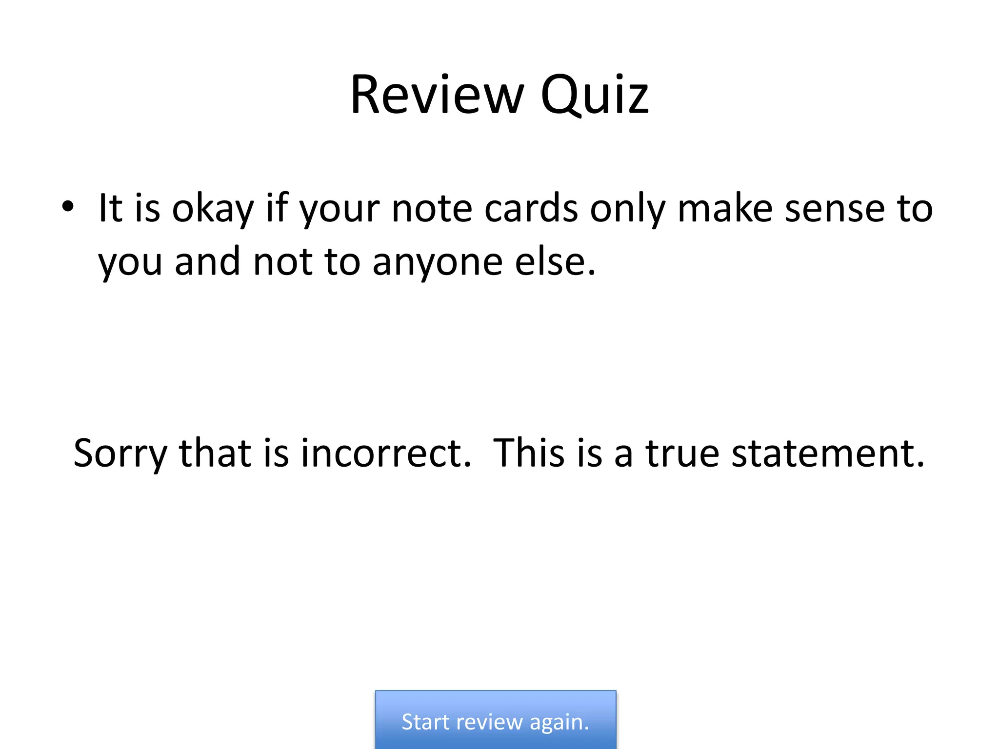 Review Quiz
• It is okay if your note cards only make sense to
you and not to anyone else.
Sorry that is incorrect. This is a true statement.
Start review again.
 