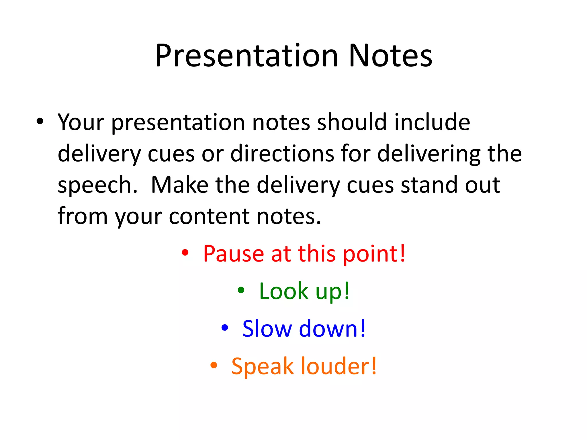 Presentation Notes
• Your presentation notes should include
delivery cues or directions for delivering the
speech. Make the delivery cues stand out
from your content notes.
• Pause at this point!
• Look up!
• Slow down!
• Speak louder!
 