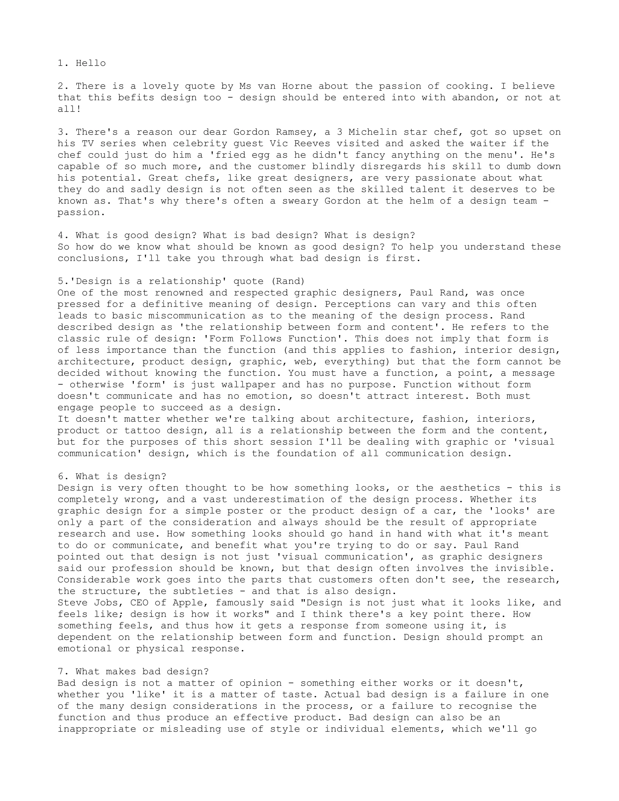 1. Hello

2. There is a lovely quote by Ms van Horne about the passion of cooking. I believe
that this befits design too - design should be entered into with abandon, or not at
all!

3. There's a reason our dear Gordon Ramsey, a 3 Michelin star chef, got so upset on
his TV series when celebrity guest Vic Reeves visited and asked the waiter if the
chef could just do him a 'fried egg as he didn't fancy anything on the menu'. He's
capable of so much more, and the customer blindly disregards his skill to dumb down
his potential. Great chefs, like great designers, are very passionate about what
they do and sadly design is not often seen as the skilled talent it deserves to be
known as. That's why there's often a sweary Gordon at the helm of a design team -
passion.

4. What is good design? What is bad design? What is design?
So how do we know what should be known as good design? To help you understand these
conclusions, I'll take you through what bad design is first.

5.'Design is a relationship' quote (Rand)
One of the most renowned and respected graphic designers, Paul Rand, was once
pressed for a definitive meaning of design. Perceptions can vary and this often
leads to basic miscommunication as to the meaning of the design process. Rand
described design as 'the relationship between form and content'. He refers to the
classic rule of design: 'Form Follows Function'. This does not imply that form is
of less importance than the function (and this applies to fashion, interior design,
architecture, product design, graphic, web, everything) but that the form cannot be
decided without knowing the function. You must have a function, a point, a message
- otherwise 'form' is just wallpaper and has no purpose. Function without form
doesn't communicate and has no emotion, so doesn't attract interest. Both must
engage people to succeed as a design.
It doesn't matter whether we're talking about architecture, fashion, interiors,
product or tattoo design, all is a relationship between the form and the content,
but for the purposes of this short session I'll be dealing with graphic or 'visual
communication' design, which is the foundation of all communication design.

6. What is design?
Design is very often thought to be how something looks, or the aesthetics - this is
completely wrong, and a vast underestimation of the design process. Whether its
graphic design for a simple poster or the product design of a car, the 'looks' are
only a part of the consideration and always should be the result of appropriate
research and use. How something looks should go hand in hand with what it's meant
to do or communicate, and benefit what you're trying to do or say. Paul Rand
pointed out that design is not just 'visual communication', as graphic designers
said our profession should be known, but that design often involves the invisible.
Considerable work goes into the parts that customers often don't see, the research,
the structure, the subtleties - and that is also design.
Steve Jobs, CEO of Apple, famously said "Design is not just what it looks like, and
feels like; design is how it works" and I think there's a key point there. How
something feels, and thus how it gets a response from someone using it, is
dependent on the relationship between form and function. Design should prompt an
emotional or physical response.

7. What makes bad design?
Bad design is not a matter of opinion - something either works or it doesn't,
whether you 'like' it is a matter of taste. Actual bad design is a failure in one
of the many design considerations in the process, or a failure to recognise the
function and thus produce an effective product. Bad design can also be an
inappropriate or misleading use of style or individual elements, which we'll go
 