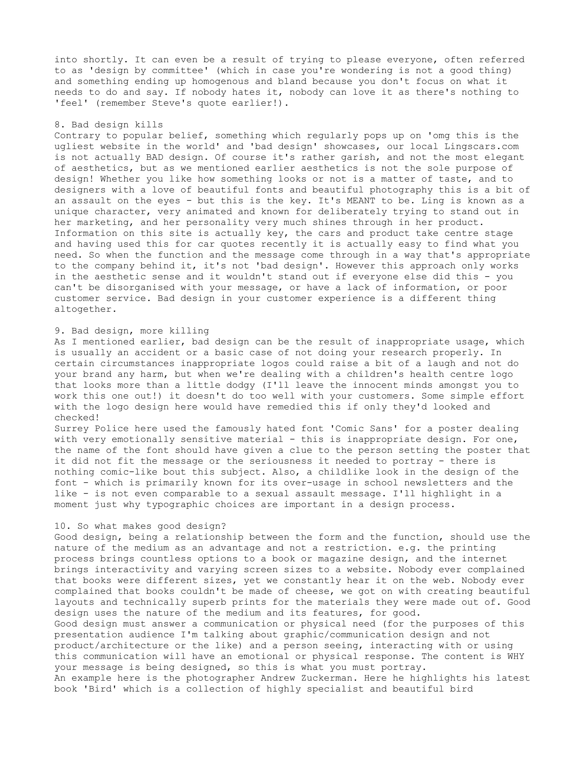 into shortly. It can even be a result of trying to please everyone, often referred
to as 'design by committee' (which in case you're wondering is not a good thing)
and something ending up homogenous and bland because you don't focus on what it
needs to do and say. If nobody hates it, nobody can love it as there's nothing to
'feel' (remember Steve's quote earlier!).

8. Bad design kills
Contrary to popular belief, something which regularly pops up on 'omg this is the
ugliest website in the world' and 'bad design' showcases, our local Lingscars.com
is not actually BAD design. Of course it's rather garish, and not the most elegant
of aesthetics, but as we mentioned earlier aesthetics is not the sole purpose of
design! Whether you like how something looks or not is a matter of taste, and to
designers with a love of beautiful fonts and beautiful photography this is a bit of
an assault on the eyes - but this is the key. It's MEANT to be. Ling is known as a
unique character, very animated and known for deliberately trying to stand out in
her marketing, and her personality very much shines through in her product.
Information on this site is actually key, the cars and product take centre stage
and having used this for car quotes recently it is actually easy to find what you
need. So when the function and the message come through in a way that's appropriate
to the company behind it, it's not 'bad design'. However this approach only works
in the aesthetic sense and it wouldn't stand out if everyone else did this - you
can't be disorganised with your message, or have a lack of information, or poor
customer service. Bad design in your customer experience is a different thing
altogether.

9. Bad design, more killing
As I mentioned earlier, bad design can be the result of inappropriate usage, which
is usually an accident or a basic case of not doing your research properly. In
certain circumstances inappropriate logos could raise a bit of a laugh and not do
your brand any harm, but when we're dealing with a children's health centre logo
that looks more than a little dodgy (I'll leave the innocent minds amongst you to
work this one out!) it doesn't do too well with your customers. Some simple effort
with the logo design here would have remedied this if only they'd looked and
checked!
Surrey Police here used the famously hated font 'Comic Sans' for a poster dealing
with very emotionally sensitive material - this is inappropriate design. For one,
the name of the font should have given a clue to the person setting the poster that
it did not fit the message or the seriousness it needed to portray - there is
nothing comic-like bout this subject. Also, a childlike look in the design of the
font - which is primarily known for its over-usage in school newsletters and the
like - is not even comparable to a sexual assault message. I'll highlight in a
moment just why typographic choices are important in a design process.

10. So what makes good design?
Good design, being a relationship between the form and the function, should use the
nature of the medium as an advantage and not a restriction. e.g. the printing
process brings countless options to a book or magazine design, and the internet
brings interactivity and varying screen sizes to a website. Nobody ever complained
that books were different sizes, yet we constantly hear it on the web. Nobody ever
complained that books couldn't be made of cheese, we got on with creating beautiful
layouts and technically superb prints for the materials they were made out of. Good
design uses the nature of the medium and its features, for good.
Good design must answer a communication or physical need (for the purposes of this
presentation audience I'm talking about graphic/communication design and not
product/architecture or the like) and a person seeing, interacting with or using
this communication will have an emotional or physical response. The content is WHY
your message is being designed, so this is what you must portray.
An example here is the photographer Andrew Zuckerman. Here he highlights his latest
book 'Bird' which is a collection of highly specialist and beautiful bird
 