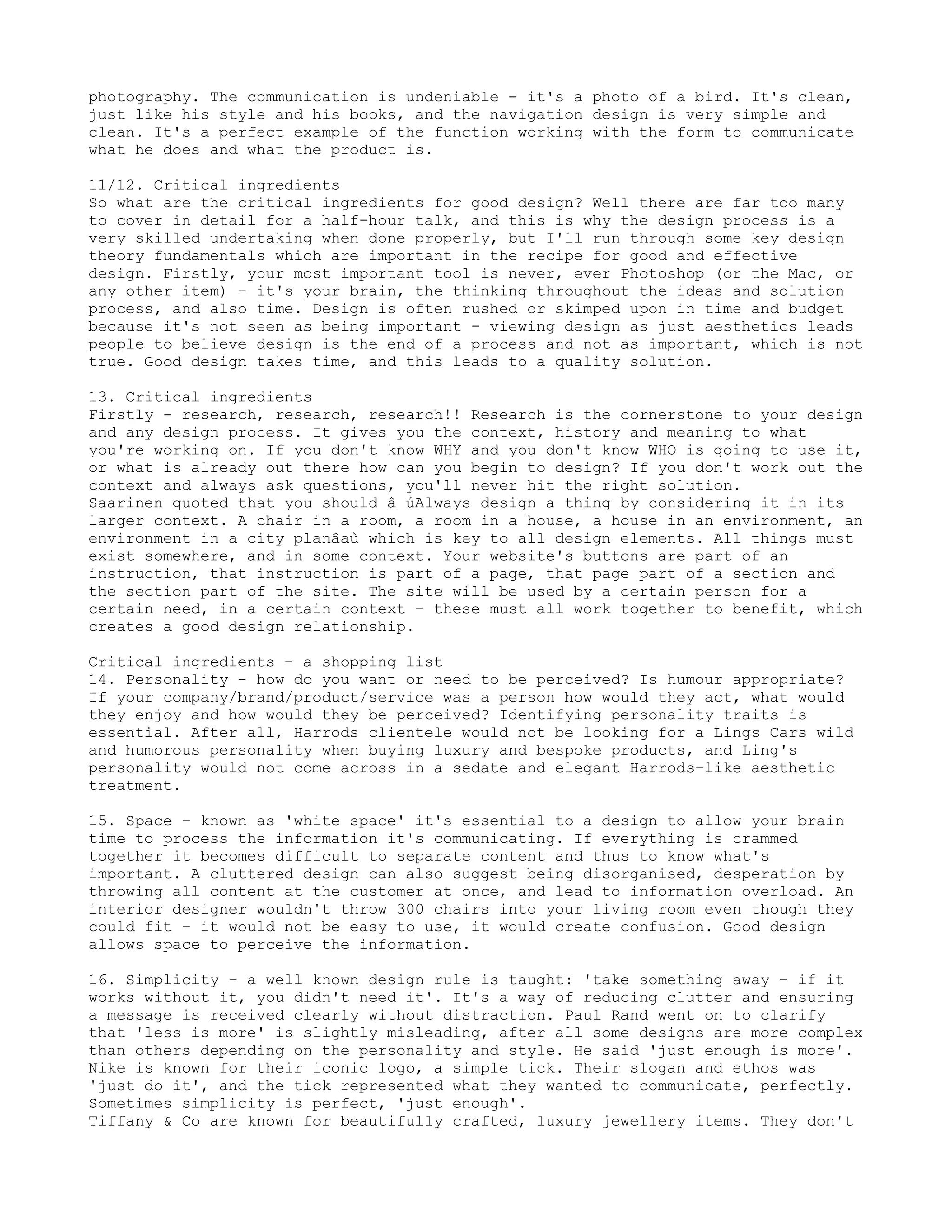 photography. The communication is undeniable - it's a photo of a bird. It's clean,
just like his style and his books, and the navigation design is very simple and
clean. It's a perfect example of the function working with the form to communicate
what he does and what the product is.

11/12. Critical ingredients
So what are the critical ingredients for good design? Well there are far too many
to cover in detail for a half-hour talk, and this is why the design process is a
very skilled undertaking when done properly, but I'll run through some key design
theory fundamentals which are important in the recipe for good and effective
design. Firstly, your most important tool is never, ever Photoshop (or the Mac, or
any other item) - it's your brain, the thinking throughout the ideas and solution
process, and also time. Design is often rushed or skimped upon in time and budget
because it's not seen as being important - viewing design as just aesthetics leads
people to believe design is the end of a process and not as important, which is not
true. Good design takes time, and this leads to a quality solution.

13. Critical ingredients
Firstly - research, research, research!! Research is the cornerstone to your design
and any design process. It gives you the context, history and meaning to what
you're working on. If you don't know WHY and you don't know WHO is going to use it,
or what is already out there how can you begin to design? If you don't work out the
context and always ask questions, you'll never hit the right solution.
Saarinen quoted that you should â œAlways design a thing by considering it in its
larger context. A chair in a room, a room in a house, a house in an environment, an
environment in a city planâa which is key to all design elements. All things must
exist somewhere, and in some context. Your website's buttons are part of an
instruction, that instruction is part of a page, that page part of a section and
the section part of the site. The site will be used by a certain person for a
certain need, in a certain context - these must all work together to benefit, which
creates a good design relationship.

Critical ingredients - a shopping list
14. Personality - how do you want or need to be perceived? Is humour appropriate?
If your company/brand/product/service was a person how would they act, what would
they enjoy and how would they be perceived? Identifying personality traits is
essential. After all, Harrods clientele would not be looking for a Lings Cars wild
and humorous personality when buying luxury and bespoke products, and Ling's
personality would not come across in a sedate and elegant Harrods-like aesthetic
treatment.

15. Space - known as 'white space' it's essential to a design to allow your brain
time to process the information it's communicating. If everything is crammed
together it becomes difficult to separate content and thus to know what's
important. A cluttered design can also suggest being disorganised, desperation by
throwing all content at the customer at once, and lead to information overload. An
interior designer wouldn't throw 300 chairs into your living room even though they
could fit - it would not be easy to use, it would create confusion. Good design
allows space to perceive the information.

16. Simplicity - a well known design rule is taught: 'take something away - if it
works without it, you didn't need it'. It's a way of reducing clutter and ensuring
a message is received clearly without distraction. Paul Rand went on to clarify
that 'less is more' is slightly misleading, after all some designs are more complex
than others depending on the personality and style. He said 'just enough is more'.
Nike is known for their iconic logo, a simple tick. Their slogan and ethos was
'just do it', and the tick represented what they wanted to communicate, perfectly.
Sometimes simplicity is perfect, 'just enough'.
Tiffany & Co are known for beautifully crafted, luxury jewellery items. They don't
 