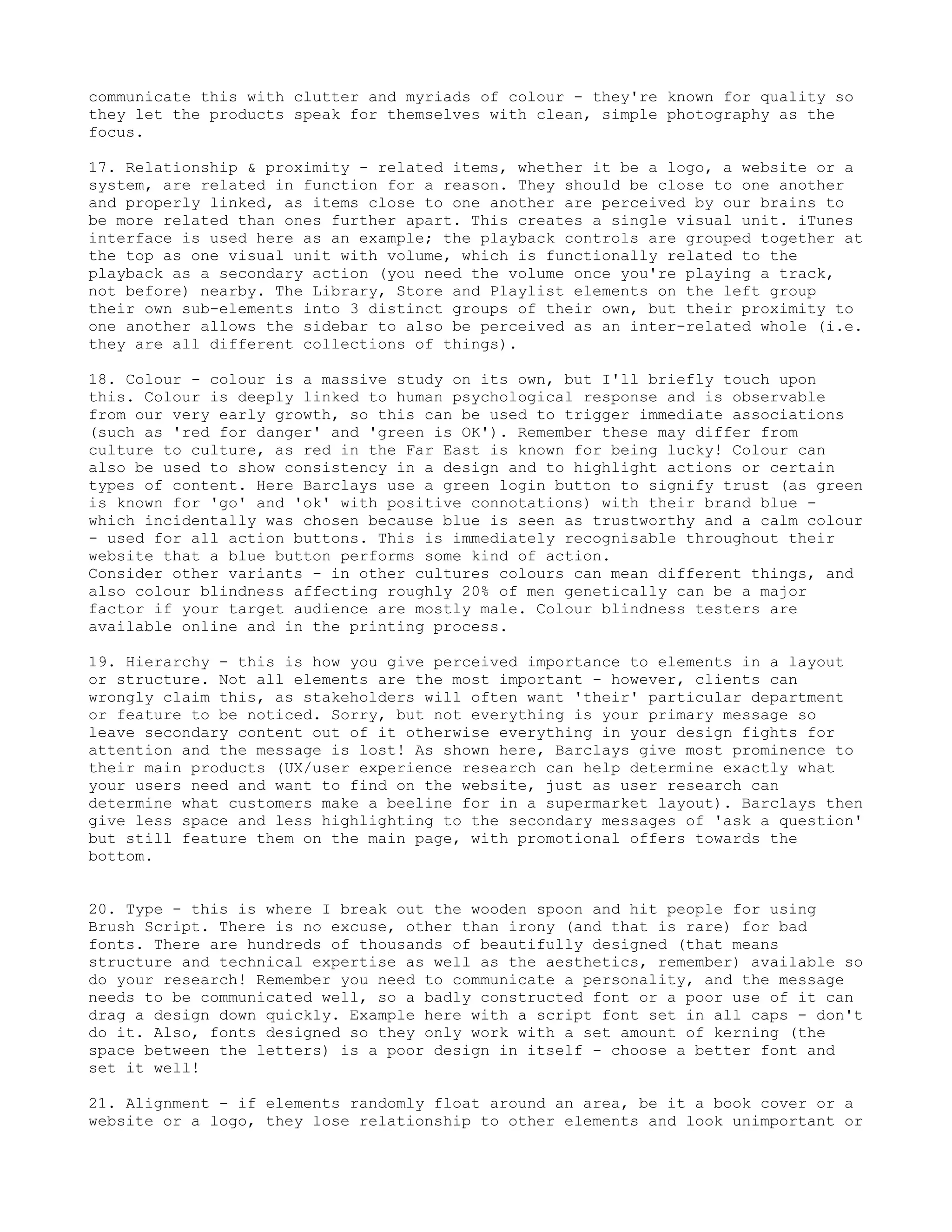 communicate this with clutter and myriads of colour - they're known for quality so
they let the products speak for themselves with clean, simple photography as the
focus.

17. Relationship & proximity - related items, whether it be a logo, a website or a
system, are related in function for a reason. They should be close to one another
and properly linked, as items close to one another are perceived by our brains to
be more related than ones further apart. This creates a single visual unit. iTunes
interface is used here as an example; the playback controls are grouped together at
the top as one visual unit with volume, which is functionally related to the
playback as a secondary action (you need the volume once you're playing a track,
not before) nearby. The Library, Store and Playlist elements on the left group
their own sub-elements into 3 distinct groups of their own, but their proximity to
one another allows the sidebar to also be perceived as an inter-related whole (i.e.
they are all different collections of things).

18. Colour - colour is a massive study on its own, but I'll briefly touch upon
this. Colour is deeply linked to human psychological response and is observable
from our very early growth, so this can be used to trigger immediate associations
(such as 'red for danger' and 'green is OK'). Remember these may differ from
culture to culture, as red in the Far East is known for being lucky! Colour can
also be used to show consistency in a design and to highlight actions or certain
types of content. Here Barclays use a green login button to signify trust (as green
is known for 'go' and 'ok' with positive connotations) with their brand blue -
which incidentally was chosen because blue is seen as trustworthy and a calm colour
- used for all action buttons. This is immediately recognisable throughout their
website that a blue button performs some kind of action.
Consider other variants - in other cultures colours can mean different things, and
also colour blindness affecting roughly 20% of men genetically can be a major
factor if your target audience are mostly male. Colour blindness testers are
available online and in the printing process.

19. Hierarchy - this is how you give perceived importance to elements in a layout
or structure. Not all elements are the most important - however, clients can
wrongly claim this, as stakeholders will often want 'their' particular department
or feature to be noticed. Sorry, but not everything is your primary message so
leave secondary content out of it otherwise everything in your design fights for
attention and the message is lost! As shown here, Barclays give most prominence to
their main products (UX/user experience research can help determine exactly what
your users need and want to find on the website, just as user research can
determine what customers make a beeline for in a supermarket layout). Barclays then
give less space and less highlighting to the secondary messages of 'ask a question'
but still feature them on the main page, with promotional offers towards the
bottom.


20. Type - this is where I break out the wooden spoon and hit people for using
Brush Script. There is no excuse, other than irony (and that is rare) for bad
fonts. There are hundreds of thousands of beautifully designed (that means
structure and technical expertise as well as the aesthetics, remember) available so
do your research! Remember you need to communicate a personality, and the message
needs to be communicated well, so a badly constructed font or a poor use of it can
drag a design down quickly. Example here with a script font set in all caps - don't
do it. Also, fonts designed so they only work with a set amount of kerning (the
space between the letters) is a poor design in itself - choose a better font and
set it well!

21. Alignment - if elements randomly float around an area, be it a book cover or a
website or a logo, they lose relationship to other elements and look unimportant or
 