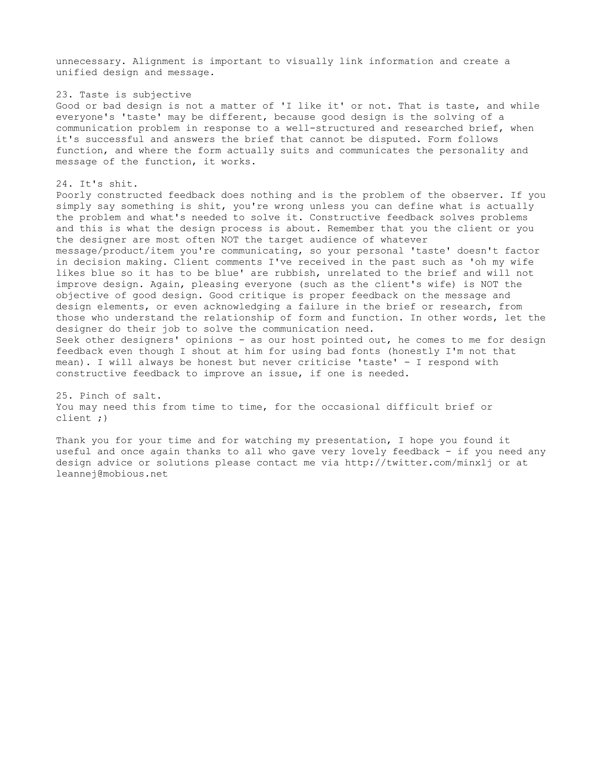 unnecessary. Alignment is important to visually link information and create a
unified design and message.

23. Taste is subjective
Good or bad design is not a matter of 'I like it' or not. That is taste, and while
everyone's 'taste' may be different, because good design is the solving of a
communication problem in response to a well-structured and researched brief, when
it's successful and answers the brief that cannot be disputed. Form follows
function, and where the form actually suits and communicates the personality and
message of the function, it works.

24. It's shit.
Poorly constructed feedback does nothing and is the problem of the observer. If you
simply say something is shit, you're wrong unless you can define what is actually
the problem and what's needed to solve it. Constructive feedback solves problems
and this is what the design process is about. Remember that you the client or you
the designer are most often NOT the target audience of whatever
message/product/item you're communicating, so your personal 'taste' doesn't factor
in decision making. Client comments I've received in the past such as 'oh my wife
likes blue so it has to be blue' are rubbish, unrelated to the brief and will not
improve design. Again, pleasing everyone (such as the client's wife) is NOT the
objective of good design. Good critique is proper feedback on the message and
design elements, or even acknowledging a failure in the brief or research, from
those who understand the relationship of form and function. In other words, let the
designer do their job to solve the communication need.
Seek other designers' opinions - as our host pointed out, he comes to me for design
feedback even though I shout at him for using bad fonts (honestly I'm not that
mean). I will always be honest but never criticise 'taste' - I respond with
constructive feedback to improve an issue, if one is needed.

25. Pinch of salt.
You may need this from time to time, for the occasional difficult brief or
client ;)

Thank you for your time and for watching my presentation, I hope you found it
useful and once again thanks to all who gave very lovely feedback - if you need any
design advice or solutions please contact me via http://twitter.com/minxlj or at
leannej@mobious.net
 