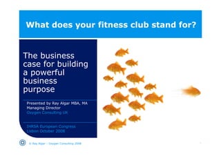 What does your fitness club stand for?


The business
case for building
a powerful
business
b i
purpose
Presented by Ray Algar MBA, MA
Managing Director
Oxygen Consulting UK


IHRSA European Congress
Lisbon October 2008


 © Ray Algar – Oxygen Consulting 2008    1
 