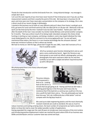 Thanks for that introduction and the kind words from Jim.  Using industrial design - my message is simple don’t do it.<br />I am sure the vast majority of you here have never heard of Titan Enterprises even if you do use flow measurement systems and that is exactly the point of this talk.  We have been in business for 28 years and since year one I have never give a presentation on the company or its strategy, this is also a direct result of our recent change in philosophy.   <br />I started in this business out of sloth as I was offered a job just 5 doors from home I could get up at 8:55, go home for lunch and finish work by 5:00, the ideal job for an 18 year old.  Obviously it did not work out like that but by the time I realised it was too late I was hooked.  Twelve years later I left after the death of the man I now consider my mentor Sandy Wemyss and I joined another company for 3 months.  Titan was a direct result of me being made redundant and given the choice of job hunting or starting our own company, and being a stubborn; some stay stupid individual the risky route looked good to me. My first comment to my encouraging wife was “no-one will want mechanical flow meters; the future is in non-invasive technology like the ultrasonic devices”.  All I knew was miniature turbines so that is where we started.  <br />We had no money so I did the logo, please don’t laugh this was 1981, I even did 3 versions of it so that it could be scaled.  <br /> All of our products were function dictating form and as such were a very unattractive bunch.  Again the literature was home grown as we could not afford a photographer and any photographs that were used were taken by me and then carefully cut out with a scalpel and where required touched up with a 6B pencil.  <br />We photocopied these onto heavy coloured paper instead of printing.<br /> <br />The press releases, you’ve guessed it… And so on.  Looking back at this lot it is a miracle that we got going at all.  Having said that we did make a stonking great big loss in the first year and it was only my insistence that if the bank let us continue we could turn this loss into a profit for both them and us.  The only philosophy we had at that time was “let’s do it differently but a little better” and not compete with the big boys head on.  <br />We used up-to-date engineering plastics and the most chemically resistant materials we could as standard, this was as much to reduce inventory and tooling as being clever, the least number of components we had to stock the better so these bits had to cover the widest possible number of applications.<br />Having expanded the range over the next 20 years to include ever more versions of the mini-turbine and introducing positive displacement meters we reached the point where 95% of our business was OEMs and distributors and our customer base was varied and loyal.  <br />I started again considering non-intrusive metering and approached several erudite institutes including Cranfield University.  As luck would have it they had a theory that would make small bore ultrasonic metering a viable possibility and of the technologies on offer this one looked the most likely candidate to me.  This was my first foray into the unknown and a giant step for me the control freak as we started a government assisted TCS scheme.  My problem was I have no knowledge of ultrasound behaviour, electronics or software and I was having, for the first time, to completely trust other people.  The basic principles offered a meter that would have 20:1 flow range and ±2% accuracy, a very acceptable meter we thought.  Over the next 7 years this beast just got better and better and we ended up with a product with a 200:1 flow range and as of this week a linearity approaching ±0.5% over the whole range.  This is an exceptional level of performance that would give us a world leading product which we had to capitalise on using the quickest and most effective method.  The company had to look professional and the product must have the wow factor.<br />Enter the South West Design Programme team and Design Adviser Kathryn Hughes and apparently even more loss of control with a firm push to take me outside my comfort zone.  Be assured ladies and gentlemen these people can be sadistic.<br />I have never been involved in this type of product design so had no idea what to expect or even where to start.  I generally think meetings are a waste of time and was considering the next one due with Kathryn was bound to fall into this category. I had always thought brainstorming puerile and waste of energy, a bit like many meetings  - but in hindsight what Kathryn put me through on our first serious session was very constructive and it helped me to systemize my thoughts.  This believe it or not made perfect sense to me at the time. <br />If I remember correctly the green blob represented our “Vision” and the orange blob the strategy.  Obviously the boundaries became blurred and the original post-it notes were frequently and quite frankly sometime arbitrarily moved from one side to the other. <br />This brainstorming session resulted in a more structured 13 page proposal giving clear guidelines and targets the basis of which were:-   <br />“• Design the enclosures or housing for a new product so the look and feel is distinctive, true to the brand and clearly identifiable as a ‘range of products’ whilst creating the smallest possible enclosure size. <br />The brand and communications project is to:<br />• Rebrand Titan Enterprises, and<br />• Brand and launch a technically innovative new product into existing and new markets.”<br />All of this obviously means more discomfort for me.  It appears I was becoming a bit of a masochist and unknown to me more was to come. <br />A list was prepared of proposed suitable partner companies, hopefully one company covering all aspects of our requirements. Eight companies in all put in presentations and between us we selected Kinnear Duffort to do the brand identity and industrial design and Charter Solutions to take  Kinnear’s  product “feel” and the new company identity on to the market place.<br />Kinnear took the brief and started with the brand/company identities whilst working on the meter look.  Several designs for each were presented.  <br />I wanted a product name to try to set some sort of industry standard as in “what we need is a sonic Hedgehog” which is what my friends in the pub wanted to call our new meter but Sega seemed a little big to take on although it is memorable. The name we all liked from a list of around 40 and the best for the flowmeter was “Pulsite” and we could find no use for this anywhere else.  Our trade-mark attorney had a different opinion and advised against it as we wanted to get started straight away so the name should be unchallengeable in both Europe and the US. We shifted this name and design to a display instrument we will be offering to the market in the next few weeks thinking it is a less prestigious product and less important if the brand falls to the wayside.  After much further deliberations (which I am sure I drove Kinnear’s patient staff to distraction) we selected Atrato which has the distinction of being the fastest flowing river in the world.  My advice to anyone not wishing to call their new baby the “X437B MkII” would be to choose the product name at the outset of the project definitely not wait until the product is nearly there.  <br />There brief was to design a meter that would be a “cross over” device that would be acceptable to laboratory technicians, medical institutions and process control engineers.  Of the graphic representations presented several would be perfect for individual market sectors so a further iteration concentrated on just 3 options on which the current design was based.  Having chosen the basic design the graphics and mechanical engineering were combined. <br /> It was my intention at this stage to take over the final engineering design but as these guys had gone so far and I was up to ears in the final details of the beast itself we asked them to take the product through to full production specification.  At each stage of this process Kinnear presented us with a power point demonstration showing the thoughts behind the final designs and giving us various choices of which direction to continue. <br />I do not know the internal workings of a design agency, and please pardon my analogy, but as a liquid handling man I imagine it rather like a vortex with all the loose stuff on the surface of the water, everything from loose ideas and concepts to a want list all floating about and as these are drawn into the centre they get tumbled around and tossed about by the various disciplines within the vortex sharing information and progress with an occasional prod from a senior design authority to ensure that it does not all spin out of control.  Finally the product drops out of the bottom all shiny and hopefully perfect.  In this mix, KD brought together a project team with user-centred design experts which led to the final version with a USB  port, the mountings adapted for different environments, the carry pack/kit - and this all that adds more value to what the end-user gets and puts us streets ahead of the competition.   After the project was complete and paid for Kinnear still helped with a lot of hand holding on practical issues.  These included, among other things - graphic details and troubleshooting the production tooling.<br /> <br />Alongside all of this activity I was still trying to nail the final software functionality, calibration issues and some troublesome practical issues like getting an acceptable laser weld on a 1mm bore 316 stainless steel tube and should we use a single straight 75mm length of tube or a 330mm coiled tube either works but should we push the specification further.  I made the decision to fix the design and leave further developments for after the launch which would also give us further options to extend the publicity window further.  We will release other versions over the year, higher and lower flow rates, high pressure units and high temperature versions.<br />Meanwhile Charter Solutions had begun their operations and we going through more brain storming sessions on the final graphic concepts for the company look and feel, preparing press releases, technical literature and website design.  More power point presentations and decisions for me.   A nice Gant-chart for the whole publicity and literature generation cycle which Charter have stuck to despite my being late with various aspects.  Our publicity material was rubbish even I recognised that and we had no brochure at all just on-line downloadable data sheets.<br />Charter gave us a new identity and design signature to take forward.<br />We attended the Medtec exhibition at the NEC  3 weeks ago which I stopped doing around 20 years ago as being too much effort for too little return but I was assured that the pre and post event publicity was worthwhile.  Interviews with various sections of the technical and local press and lots of discussions about what Titan has achieved and how we should be proud of it and shout from the rooftops.  Believe it or not this is very alien to me my view is that to date we have been very lucky and why should I go outside my comfort zone any more.<br />If you enter atrato flowmeter in Google you will get over 2000 results, we have had press releases published in some 100 journals, we quoting the meters daily and we are ahead of our first months predicted sales.  Our whole perspective has shifted and we are now more aware of the company image and design values.<br />As I said at the start “Industrial design don’t do it”<br />Don’t do it if you are not prepared to go outside, perhaps way outside, your comfort zone.<br />Don’t do it if you are not prepared to trust outside organisations.<br />Don’t do it if you are 100% certain that your internal team can offer the same quality of result.<br />But.<br />Do it if you want a cathartic look at your business, products and company values.<br />Do it if you can bring yourself to accept (in my experience) very professional outside help.<br />And finally do it even if you fully trust your internal design team as an unbiased external perspective is highly likely to raise issues and offer improvements to your product and design process.<br />I can safely say I am now officially a design and publicity masochist.<br />