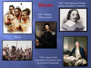 Histoire

1642 : Abel Janszoon Tasman
premier européen à l’atteindre

1840 : William
Hobson consul

Maoris

1769 : James Cook
revendique le territoire pour
la couronne britannique

 