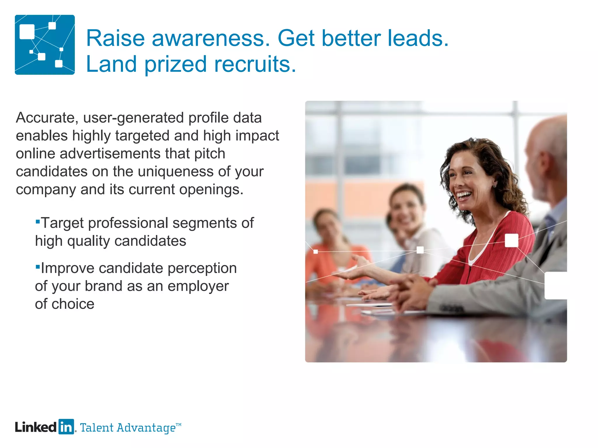 Raise awareness. Get better leads. Land prized recruits. Accurate, user-generated profile data enables highly targeted and high impact online advertisements that pitch candidates on the uniqueness of your company and its current openings. Target professional segments of  high quality candidates Improve candidate perception of your brand as an employer of choice 