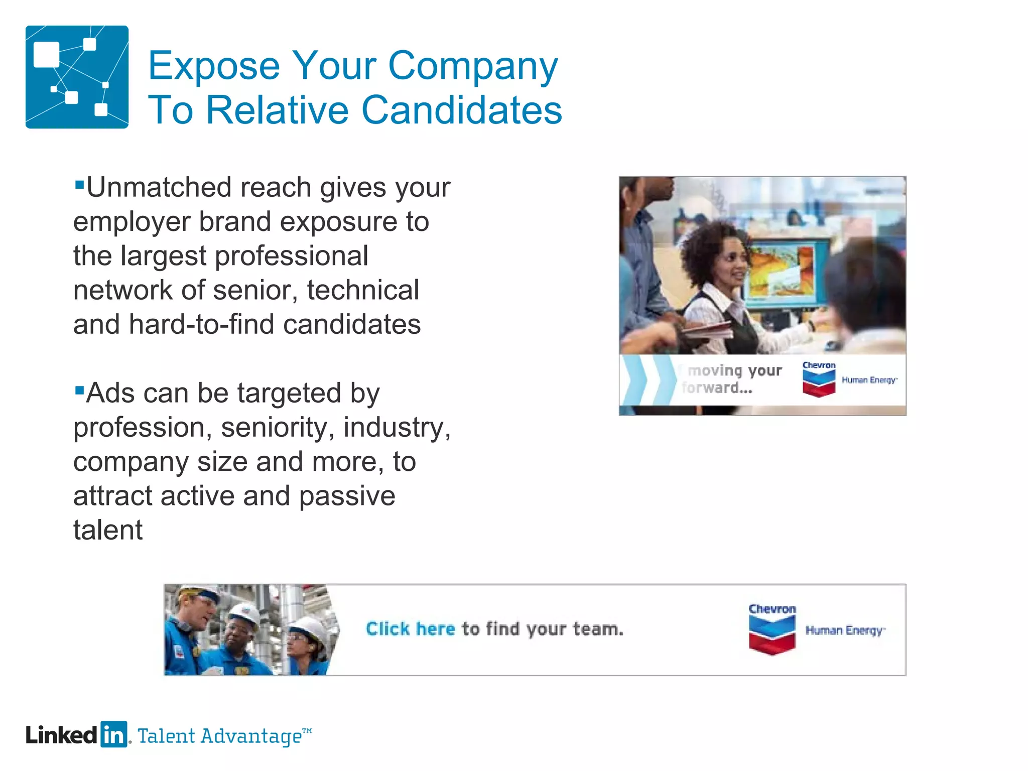 Expose Your Company To Relative Candidates Unmatched reach gives your  employer brand exposure to  the largest professional  network of senior, technical  and hard-to-find candidates  Ads can be targeted by  profession, seniority, industry,  company size and more, to  attract active and passive  talent 