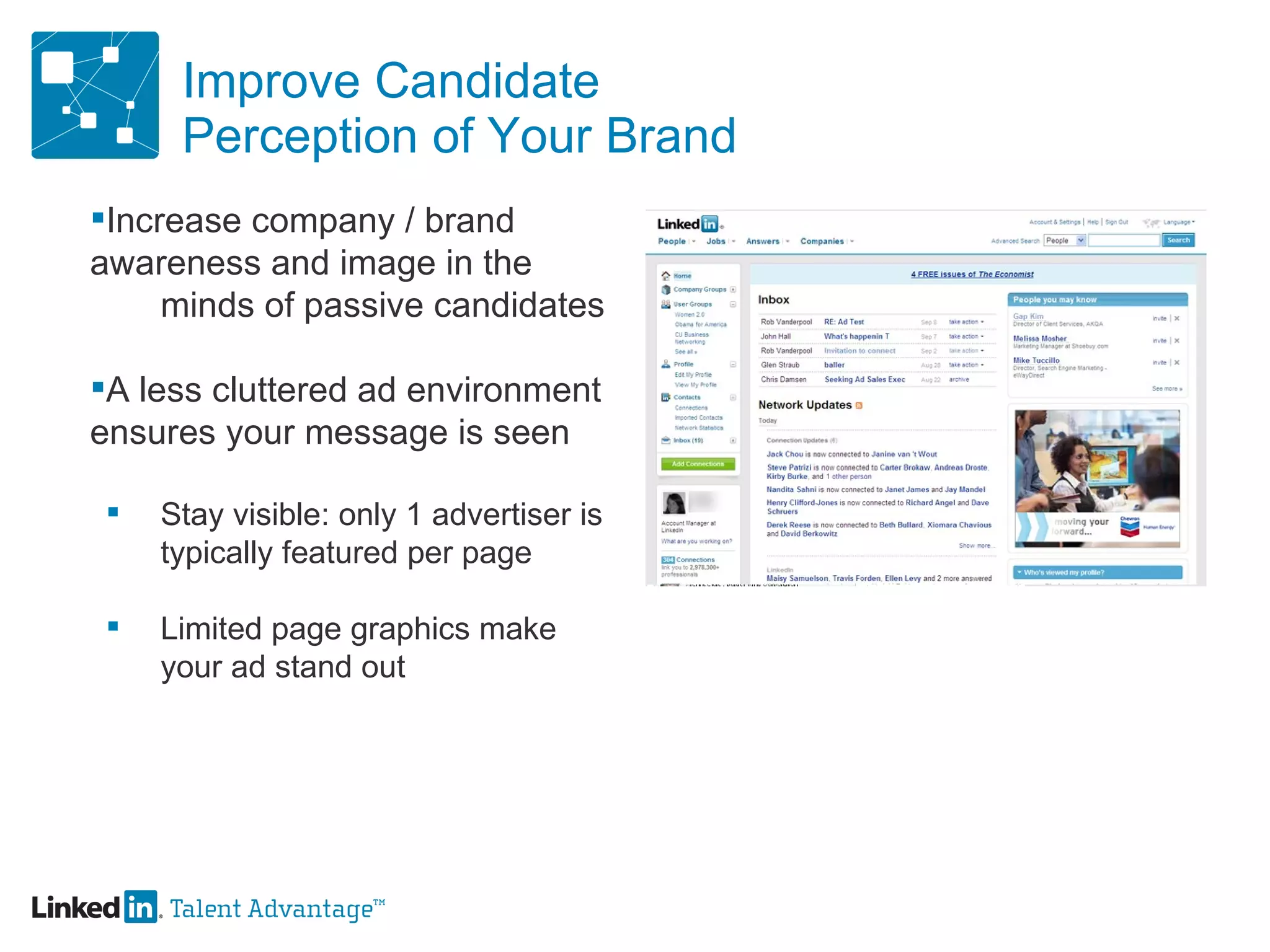 Improve Candidate Perception of Your Brand Increase company / brand  awareness and image in the  minds of passive candidates A less cluttered ad environment  ensures your message is seen Stay visible: only 1 advertiser is  typically featured per page Limited page graphics make  your ad stand out 
