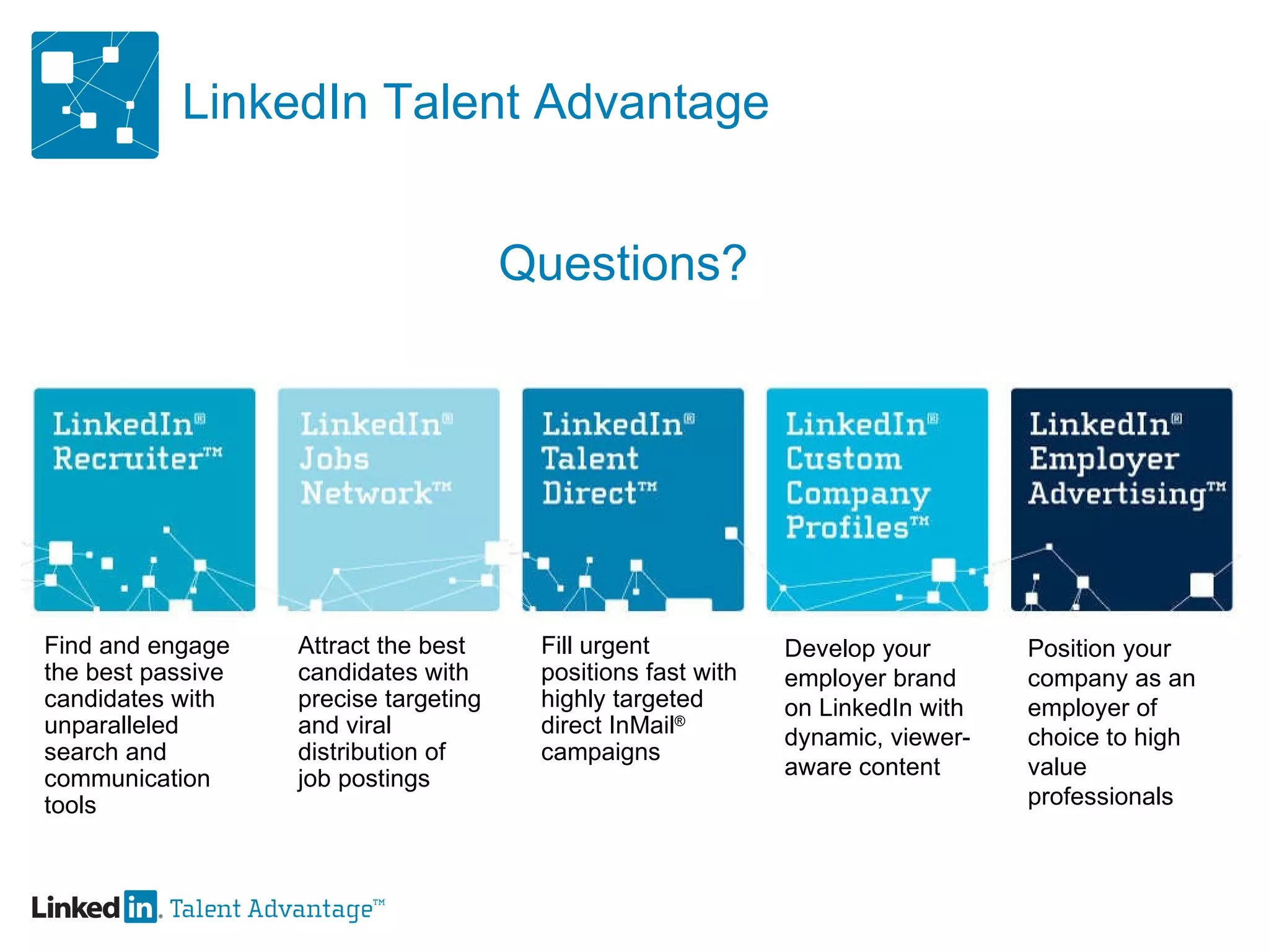 LinkedIn Talent Advantage Find and engage the best passive candidates with unparalleled search and communication tools Attract the best candidates with precise targeting and viral  distribution of job postings Fill urgent positions fast with highly targeted  direct InMail ®  campaigns Develop your employer brand on LinkedIn with dynamic, viewer-aware content Position your company as an employer of choice to high value professionals Questions? 