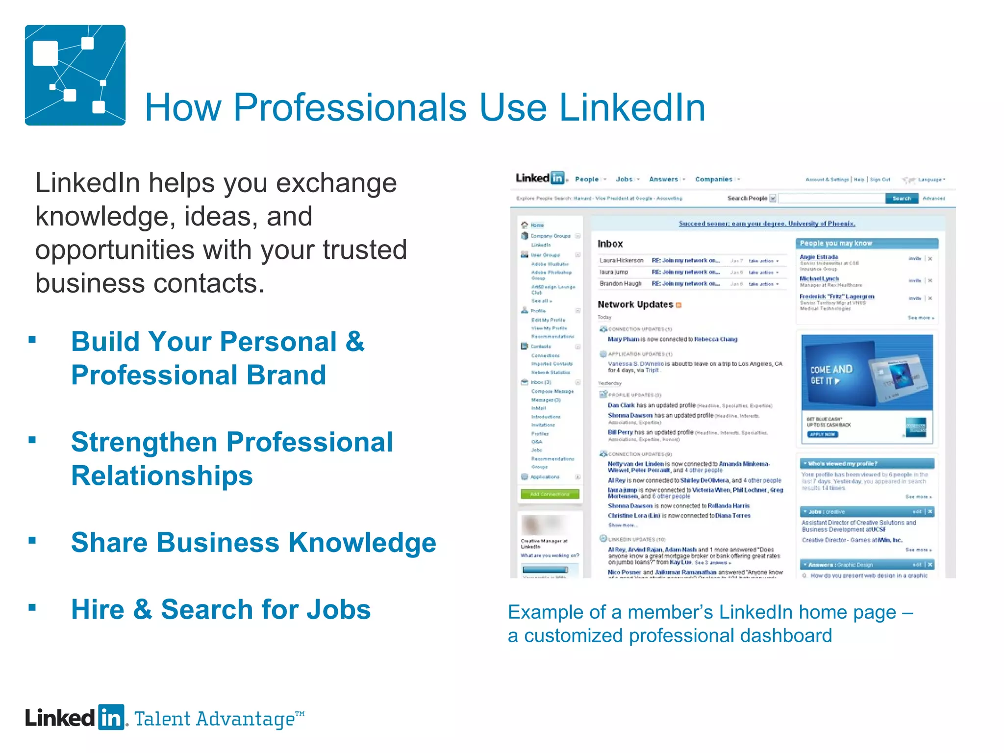 How Professionals Use LinkedIn Build Your Personal & Professional Brand Strengthen Professional  Relationships Share Business Knowledge Hire & Search for Jobs LinkedIn helps you exchange knowledge, ideas, and opportunities with your trusted business contacts. Example of a member’s LinkedIn home page –  a customized professional dashboard 