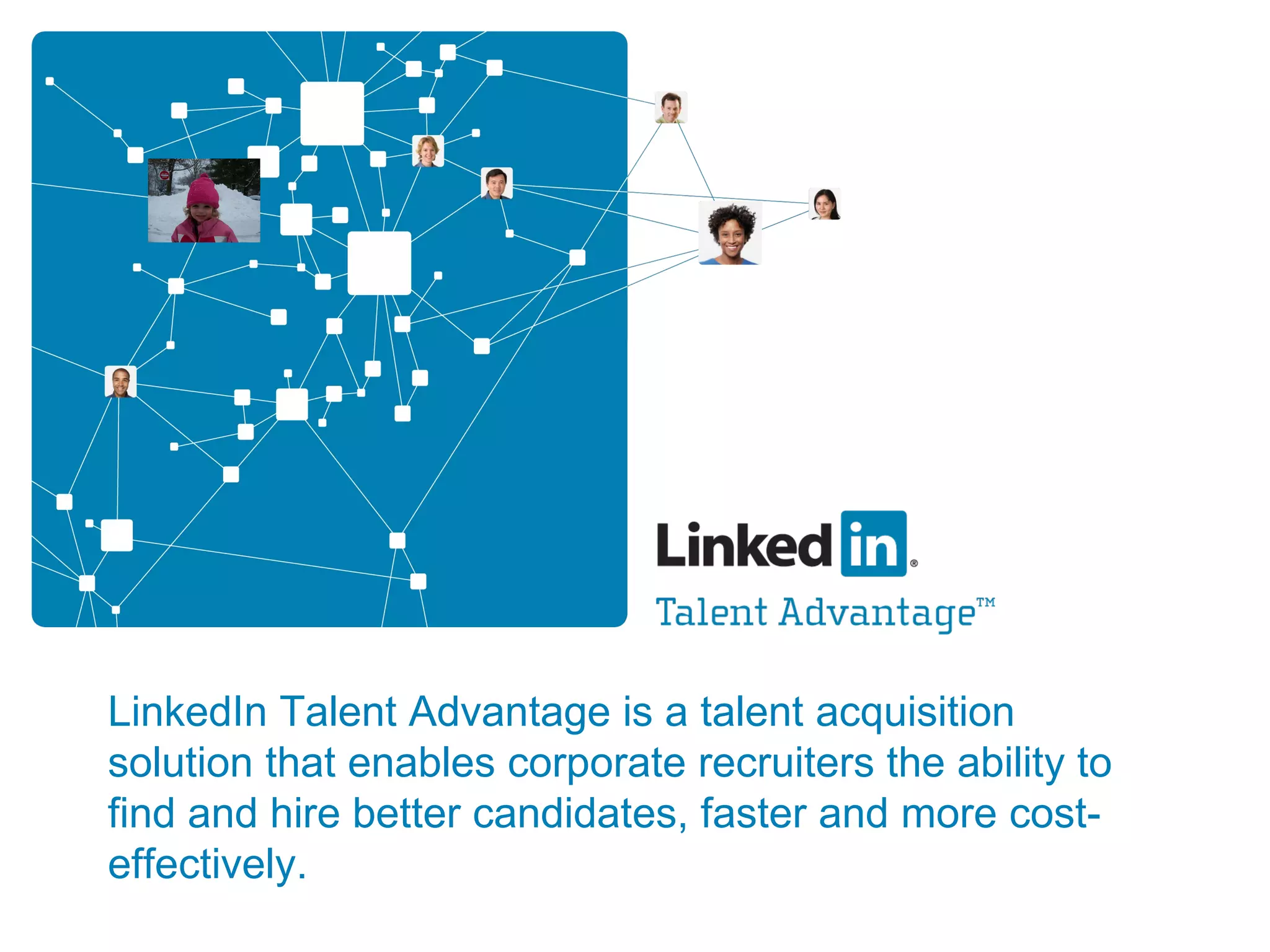 LinkedIn Talent Advantage is a talent acquisition solution that enables corporate recruiters the ability to find and hire better candidates, faster and more cost-effectively. 