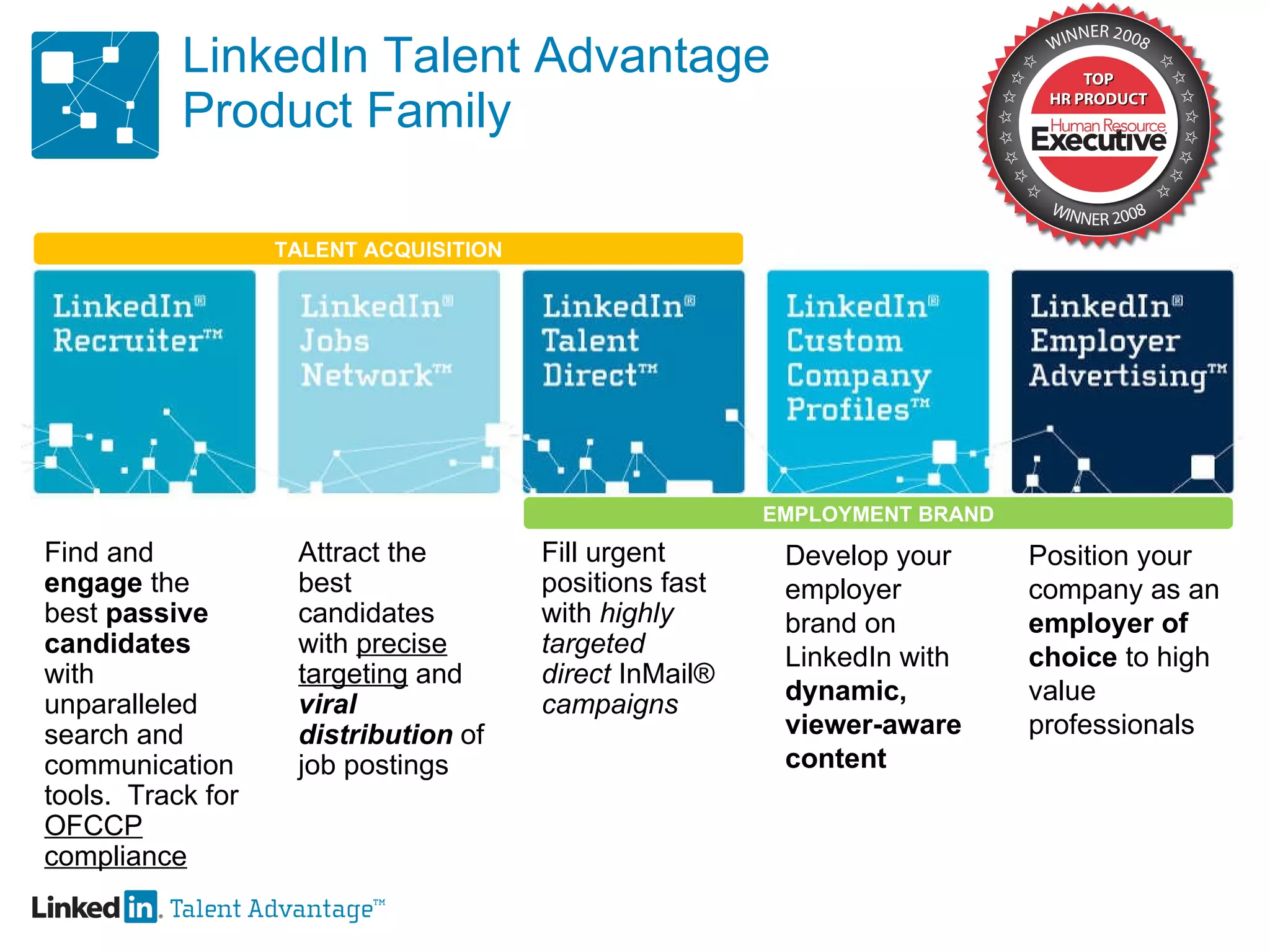 LinkedIn Talent Advantage Product Family Find and  engage  the best  passive candidates  with unparalleled search and communication tools.  Track for  OFCCP compliance Attract the best candidates with  precise targeting  and  viral  distribution  of job postings Fill urgent positions fast with  highly targeted  direct  InMail®  campaigns Develop your employer brand on LinkedIn with  dynamic, viewer-aware content Position your company as an  employer of choice  to high value professionals TALENT ACQUISITION EMPLOYMENT BRAND 