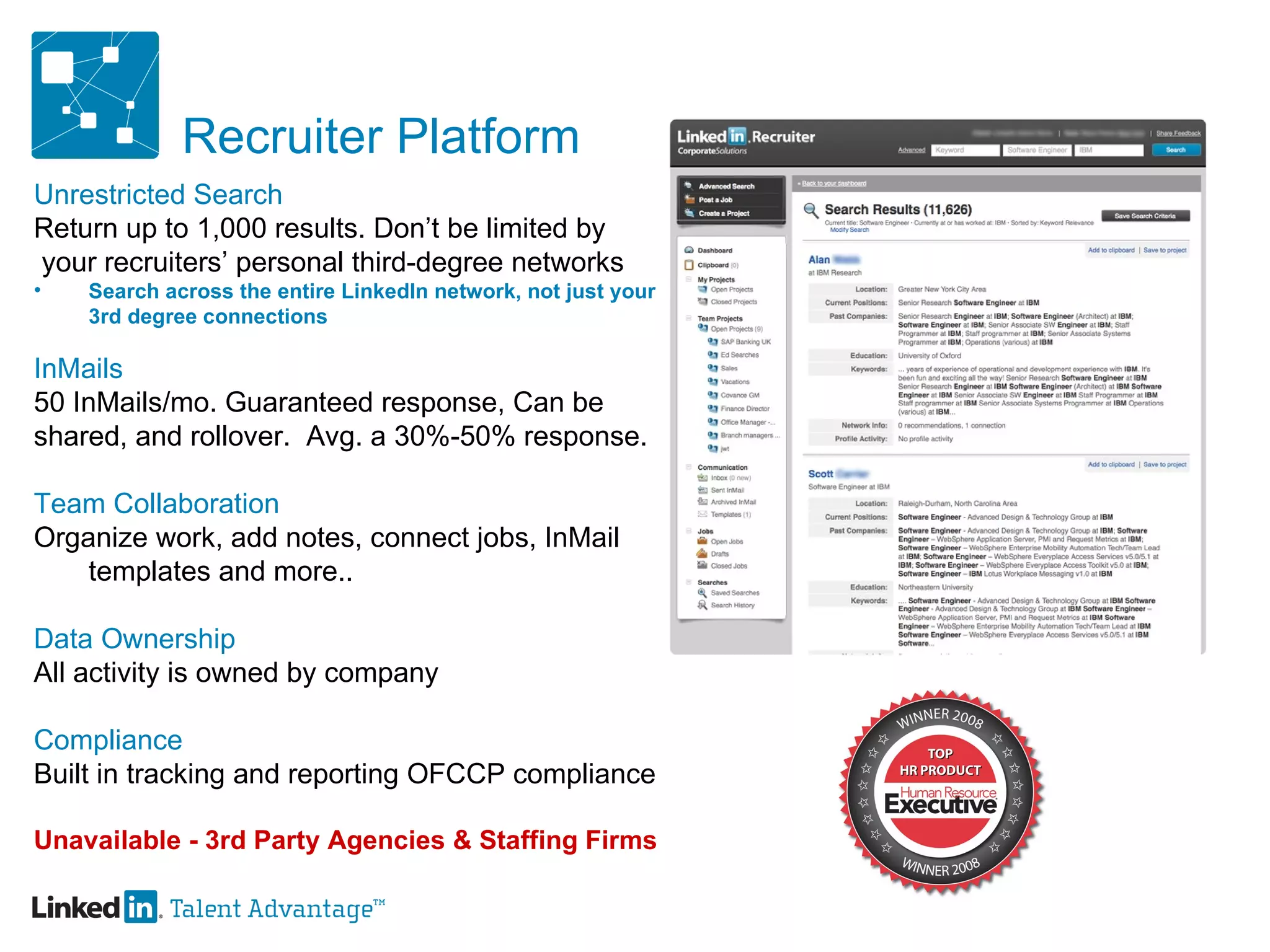 Recruiter Platform Unrestricted Search Return up to 1,000 results. Don’t be limited by your recruiters’ personal third-degree networks  Search across the entire LinkedIn network, not just your 3rd degree connections InMails 50 InMails/mo. Guaranteed response, Can be  shared, and rollover.  Avg. a 30%-50% response. Team Collaboration Organize work, add notes, connect jobs, InMail templates and more.. Data Ownership  All activity is owned by company  Compliance Built in tracking and reporting OFCCP compliance Unavailable - 3rd Party Agencies & Staffing Firms 