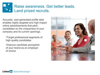 Raise awareness. Get better leads. Land prized recruits. Accurate, user-generated profile data enables highly targeted and high impact online advertisements that pitch candidates on the uniqueness of your company and its current openings. Target professional segments of  high quality candidates Improve candidate perception of your brand as an employer of choice 